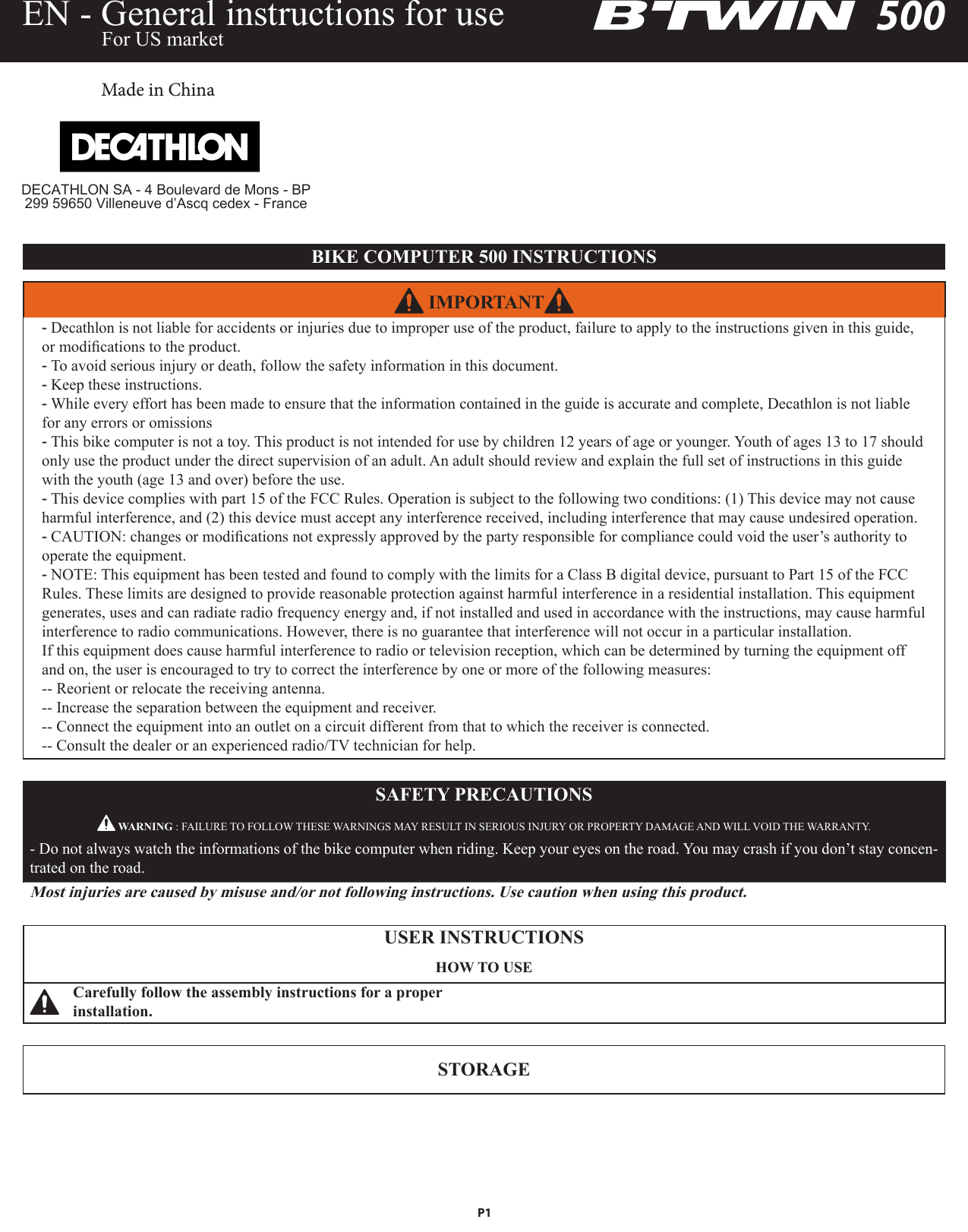 SAFETY PRECAUTIONS WARNING : FAILURE TO FOLLOW THESE WARNINGS MAY RESULT IN SERIOUS INJURY OR PROPERTY DAMAGE AND WILL VOID THE WARRANTY.- Do not always watch the informations of the bike computer when riding. Keep your eyes on the road. You may crash if you don’t stay concen-trated on the road.Most injuries are caused by misuse and/or not following instructions. Use caution when using this product.USER INSTRUCTIONSHOW TO USECarefully follow the assembly instructions for a proper installation.STORAGEEN - General instructions for use  For US market IMPORTANT -Decathlon is not liable for accidents or injuries due to improper use of the product, failure to apply to the instructions given in this guide, or modications to the product.  -To avoid serious injury or death, follow the safety information in this document. -Keep these instructions. -While every effort has been made to ensure that the information contained in the guide is accurate and complete, Decathlon is not liable for any errors or omissions -This bike computer is not a toy. This product is not intended for use by children 12 years of age or younger. Youth of ages 13 to 17 should only use the product under the direct supervision of an adult. An adult should review and explain the full set of instructions in this guide with the youth (age 13 and over) before the use. -This device complies with part 15 of the FCC Rules. Operation is subject to the following two conditions: (1) This device may not cause harmful interference, and (2) this device must accept any interference received, including interference that may cause undesired operation. -CAUTION: changes or modications not expressly approved by the party responsible for compliance could void the user’s authority to operate the equipment. -NOTE: This equipment has been tested and found to comply with the limits for a Class B digital device, pursuant to Part 15 of the FCC Rules. These limits are designed to provide reasonable protection against harmful interference in a residential installation. This equipment generates, uses and can radiate radio frequency energy and, if not installed and used in accordance with the instructions, may cause harmful interference to radio communications. However, there is no guarantee that interference will not occur in a particular installation.               If this equipment does cause harmful interference to radio or television reception, which can be determined by turning the equipment off and on, the user is encouraged to try to correct the interference by one or more of the following measures:-- Reorient or relocate the receiving antenna.-- Increase the separation between the equipment and receiver.-- Connect the equipment into an outlet on a circuit different from that to which the receiver is connected.-- Consult the dealer or an experienced radio/TV technician for help.BIKE COMPUTER 500 INSTRUCTIONSMade in ChinaP1DECATHLON SA - 4 Boulevard de Mons - BP 299 59650 Villeneuve d’Ascq cedex - France
