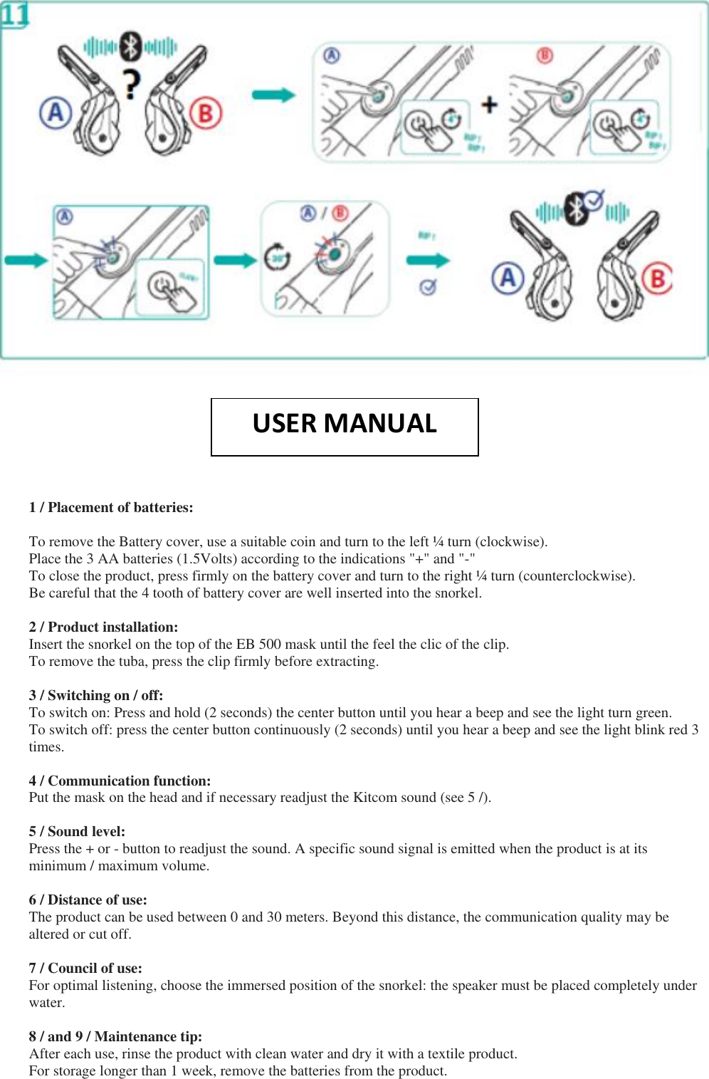    1 / Placement of batteries:  To remove the Battery cover, use a suitable coin and turn to the left ¼ turn (clockwise). Place the 3 AA batteries (1.5Volts) according to the indications &quot;+&quot; and &quot;-&quot; To close the product, press firmly on the battery cover and turn to the right ¼ turn (counterclockwise). Be careful that the 4 tooth of battery cover are well inserted into the snorkel.  2 / Product installation: Insert the snorkel on the top of the EB 500 mask until the feel the clic of the clip. To remove the tuba, press the clip firmly before extracting.  3 / Switching on / off: To switch on: Press and hold (2 seconds) the center button until you hear a beep and see the light turn green. To switch off: press the center button continuously (2 seconds) until you hear a beep and see the light blink red 3 times.  4 / Communication function: Put the mask on the head and if necessary readjust the Kitcom sound (see 5 /).  5 / Sound level: Press the + or - button to readjust the sound. A specific sound signal is emitted when the product is at its minimum / maximum volume.  6 / Distance of use: The product can be used between 0 and 30 meters. Beyond this distance, the communication quality may be altered or cut off.  7 / Council of use: For optimal listening, choose the immersed position of the snorkel: the speaker must be placed completely under water.  8 / and 9 / Maintenance tip: After each use, rinse the product with clean water and dry it with a textile product. For storage longer than 1 week, remove the batteries from the product. USER MANUAL  