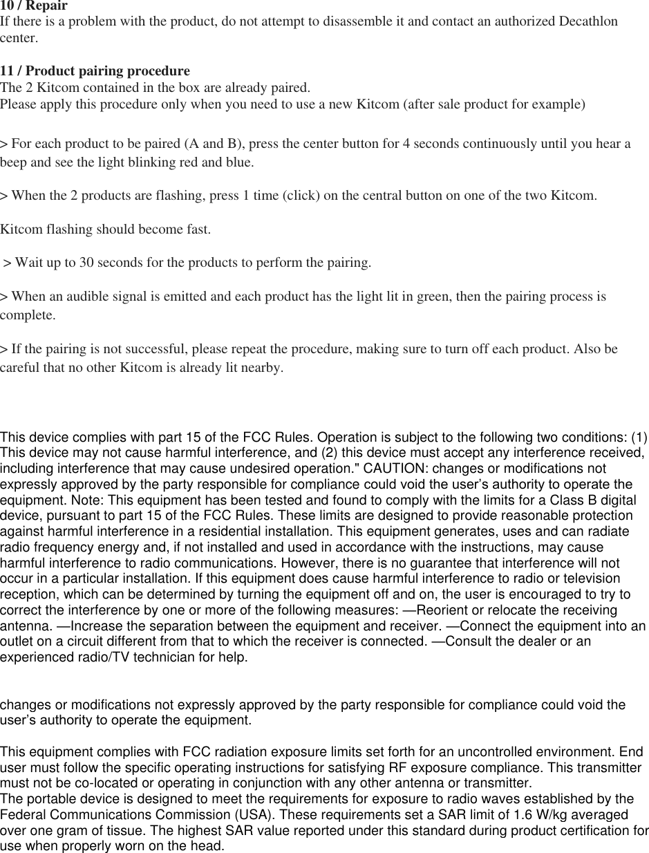 10 / Repair If there is a problem with the product, do not attempt to disassemble it and contact an authorized Decathlon center.  11 / Product pairing procedure The 2 Kitcom contained in the box are already paired. Please apply this procedure only when you need to use a new Kitcom (after sale product for example)  &gt; For each product to be paired (A and B), press the center button for 4 seconds continuously until you hear a beep and see the light blinking red and blue.  &gt; When the 2 products are flashing, press 1 time (click) on the central button on one of the two Kitcom.  Kitcom flashing should become fast.  &gt; Wait up to 30 seconds for the products to perform the pairing.  &gt; When an audible signal is emitted and each product has the light lit in green, then the pairing process is complete.  &gt; If the pairing is not successful, please repeat the procedure, making sure to turn off each product. Also be careful that no other Kitcom is already lit nearby.  This device complies with part 15 of the FCC Rules. Operation is subject to the following two conditions: (1) This device may not cause harmful interference, and (2) this device must accept any interference received, including interference that may cause undesired operation.&quot; CAUTION: changes or modifications not expressly approved by the party responsible for compliance could void the user’s authority to operate the equipment. Note: This equipment has been tested and found to comply with the limits for a Class B digital device, pursuant to part 15 of the FCC Rules. These limits are designed to provide reasonable protection against harmful interference in a residential installation. This equipment generates, uses and can radiate radio frequency energy and, if not installed and used in accordance with the instructions, may cause harmful interference to radio communications. However, there is no guarantee that interference will not occur in a particular installation. If this equipment does cause harmful interference to radio or television reception, which can be determined by turning the equipment off and on, the user is encouraged to try to correct the interference by one or more of the following measures: —Reorient or relocate the receiving antenna. —Increase the separation between the equipment and receiver. —Connect the equipment into an outlet on a circuit different from that to which the receiver is connected. —Consult the dealer or an experienced radio/TV technician for help.    changes or modifications not expressly approved by the party responsible for compliance could void the user’s authority to operate the equipment.  This equipment complies with FCC radiation exposure limits set forth for an uncontrolled environment. End user must follow the specific operating instructions for satisfying RF exposure compliance. This transmitter must not be co-located or operating in conjunction with any other antenna or transmitter. The portable device is designed to meet the requirements for exposure to radio waves established by the Federal Communications Commission (USA). These requirements set a SAR limit of 1.6 W/kg averaged over one gram of tissue. The highest SAR value reported under this standard during product certification for use when properly worn on the head. 