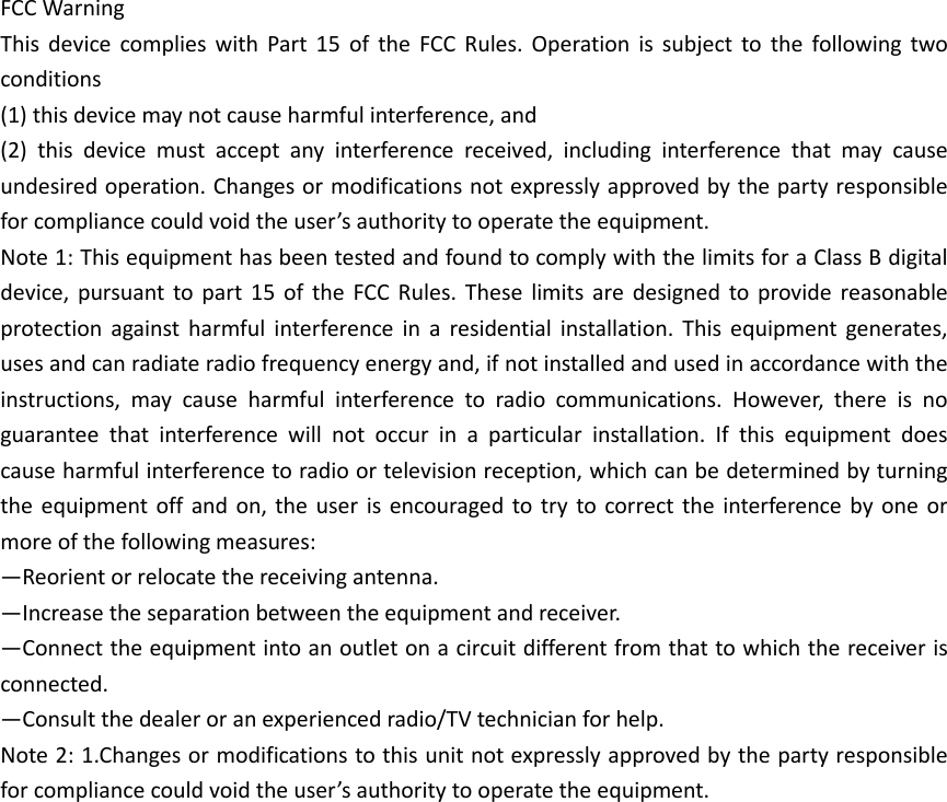 FCC Warning   This  device  complies  with  Part  15  of  the  FCC  Rules.  Operation  is  subject  to  the  following  two conditions   (1) this device may not cause harmful interference, and   (2)  this  device  must  accept  any  interference  received,  including  interference  that  may  cause undesired operation. Changes or modifications not expressly approved by the party responsible for compliance could void the user’s authority to operate the equipment.   Note 1: This equipment has been tested and found to comply with the limits for a Class B digital device,  pursuant  to  part  15  of  the  FCC  Rules.  These  limits  are  designed  to  provide  reasonable protection  against  harmful  interference  in  a  residential  installation.  This  equipment  generates, uses and can radiate radio frequency energy and, if not installed and used in accordance with the instructions,  may  cause  harmful  interference  to  radio  communications.  However,  there  is  no guarantee  that  interference  will  not  occur  in  a  particular  installation.  If  this  equipment  does cause harmful interference to radio or television reception, which can be determined by turning the equipment off  and on,  the  user  is  encouraged to try  to correct  the  interference  by one  or more of the following measures:   —Reorient or relocate the receiving antenna.   —Increase the separation between the equipment and receiver.   —Connect the equipment into an outlet on a circuit different from that to which the receiver is connected.   —Consult the dealer or an experienced radio/TV technician for help.   Note 2: 1.Changes or modifications to this unit not expressly approved by the party responsible for compliance could void the user’s authority to operate the equipment.  