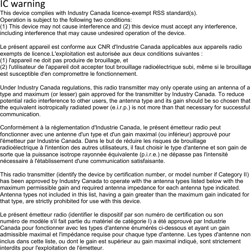 IC warning This device complies with Industry Canada licence-exempt RSS standard(s). Operation is subject to the following two conditions: (1) This device may not cause interference and (2) this device must accept any interference, including interference that may cause undesired operation of the device.  Le présent appareil est conforme aux CNR d&apos;Industrie Canada applicables aux appareils radio exempts de licence.L&apos;exploitation est autorisée aux deux conditions suivantes : (1) l&apos;appareil ne doit pas produire de brouillage, et (2) l&apos;utilisateur de l&apos;appareil doit accepter tout brouillage radioélectrique subi, même si le brouillage est susceptible d&apos;en compromettre le fonctionnement.  Under Industry Canada regulations, this radio transmitter may only operate using an antenna of a type and maximum (or lesser) gain approved for the transmitter by Industry Canada. To reduce potential radio interference to other users, the antenna type and its gain should be so chosen that the equivalent isotropically radiated power (e.i.r.p.) is not more than that necessary for successful communication.  Conformément à la réglementation d&apos;Industrie Canada, le présent émetteur radio peut fonctionner avec une antenne d&apos;un type et d&apos;un gain maximal (ou inférieur) approuvé pour l&apos;émetteur par Industrie Canada. Dans le but de réduire les risques de brouillage radioélectrique à l&apos;intention des autres utilisateurs, il faut choisir le type d&apos;antenne et son gain de sorte que la puissance isotrope rayonnée équivalente (p.i.r.e.) ne dépasse pas l&apos;intensité nécessaire à l&apos;établissement d&apos;une communication satisfaisante.  This radio transmitter (identify the device by certification number, or model number if Category II) has been approved by Industry Canada to operate with the antenna types listed below with the maximum permissible gain and required antenna impedance for each antenna type indicated. Antenna types not included in this list, having a gain greater than the maximum gain indicated for that type, are strictly prohibited for use with this device.  Le présent émetteur radio (identifier le dispositif par son numéro de certification ou son numéro de modèle s&apos;il fait partie du matériel de catégorie I) a été approuvé par Industrie Canada pour fonctionner avec les types d&apos;antenne énumérés ci-dessous et ayant un gain admissible maximal et l&apos;impédance requise pour chaque type d&apos;antenne. Les types d&apos;antenne non inclus dans cette liste, ou dont le gain est supérieur au gain maximal indiqué, sont strictement interdits pour l&apos;exploitation de l&apos;émetteur.  