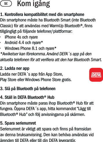 1. Kontrollera kompatibilitet med din smartphoneDin smartphone måste ha Bluetooth Smart (inte Bluetooth Classic) för att användas med WarmUp Bluetooth®, nns tillgängligt på följande telefoner/plattformar:• iPhone 4s och nyare• Android 4.4 och nyare*• Windows Phone 8.1 och nyare**Avvikelser kan förekomma. Använd DEFA´s app på den aktuella telefonen för att veriera att den har Bluetooth Smart. 2. Ladda ner app Ladda ner DEFA´s app från App Store, Play Store eller Windows Phone Store gratis.3. Slå på Bluetooth på telefonen4. Ställ in DEFA Bluetooth® HubDin smartphone måste paras ihop Bluetooth® Hub för att fungera. Öppna DEFA´s app, hitta kommandot “Lägg till Bluetooth® Hub” och följ anvisningarna på skärmen.5. Spara serienumretSerienumret är viktigt att spara och nns på framsidan av denna bruksanvisning. Den kan behöva användas vid ärenden till DEFA eller till din DEFA leverantör. Kom igång