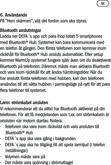 6. AnvändandePå “Hem skärmen”, välj det fordon som ska styras. Bluetooth anslutningarLadda ner DEFA´s app och para ihop totalt 5 smartphones med Bluetooth® Hub. Systemet kan bara kommunicera med en telefon åt gången. Den första telefonen som kommer inom räckhåll för Bluetooth® Hub ansluts automatiskt. Efter setup kommer WarmUp systemet fungera själv även om du deaktiverat Bluetooth på telefonen. Däremot måste man aktivera Bluetooth och vara inom räckhåll för att ändra hämtningstider. När du har anslutit första telefonen med hubben, kan den telefonen användas till att sätta hubben i parningsläge på nytt för att para era telefoner till systemet. Larm: strömkabel ansluten  Vi rekommenderar att du alltid har Bluetooth aktiverat på din telefonen. För att få meddelanden som t.ex. om strömkabeln är ansluten när motorn startas. Notera:• Telefonen ska vara inom räckvidd och vara ansluten till Bluetooth® Hub• DEFA´s app ska vara igång i bakgrunden• DEFA´s app ska ha tillgång till att spela larmljud (i telefon inställningar)• Volymen måste vara på• Det måste vara spänning i strömuttaget