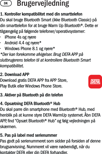 1. Kontroller kompatibilitet med din smarttelefonDu skal bruge Bluetooth Smart (ikke Bluetooth Classic) på din smarttelefon for at bruge Warm Up Bluetooth®. Dette er tilgængelig på følgende telefoner/operativsystemer:• iPhone 4s og nyere• Android 4.4 og nyere*• Windows Phone 8.1 og nyere**Der kan forekomme afvigelser. Brug DEFA APP på slutbrugerens telefon til at kontrollere Bluetooth Smart kompatibilitet.2. Download APP Download gratis DEFA APP fra APP Store, Play Butik eller Windows Phone Store.3. Aktiver på Bluetooth på din telefon4. Opsætning DEFA Bluetooth® HubDu skal parre din smartphone med Bluetooth® Hub, med henblik på at kunne styre DEFA WarmUp systemet. Åbn DEFA APP, nd “Opsæt Bluetooth® Hub” og følg vejledningen på skærmen.5. Pas på label med serienummerPas godt på serienummeret som sidder på forsiden af denne brugsanvisning. Nummeret vil være nødvendigt, når du kontakter DEFA eller din DEFA forhandler. Brugervejledning