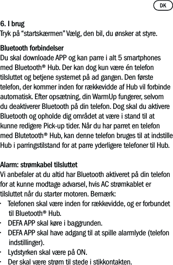 6. I brugTryk på “startskærmen” Vælg, den bil, du ønsker at styre. Bluetooth forbindelserDu skal downloade APP og kan parre i alt 5 smartphones med Bluetooth® Hub. Der kan dog kun være én telefon tilsluttet og betjene systemet på ad gangen. Den første telefon, der kommer inden for rækkevidde af Hub vil forbinde automatisk. Efter opsætning, din WarmUp fungerer, selvom du deaktiverer Bluetooth på din telefon. Dog skal du aktivere Bluetooth og opholde dig området at være i stand til at kunne redigere Pick-up tider. Når du har parret en telefon med Blutetooth® Hub, kan denne telefon bruges til at indstille Hub i parringstilstand for at parre yderligere telefoner til Hub.Alarm: strømkabel tilsluttet Vi anbefaler at du altid har Bluetooth aktiveret på din telefon for at kunne modtage advarsel, hvis AC strømkablet er tilsluttet når du starter motoren. Bemærk:• Telefonen skal være inden for rækkevidde, og er forbundet til Bluetooth® Hub. • DEFA APP skal køre i baggrunden. • DEFA APP skal have adgang til at spille alarmlyde (telefon indstillinger). • Lydstyrken skal være på ON.• Der skal være strøm til stede i stikkontakten.