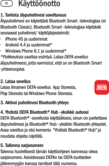 1. Tarkista älypuhelimesi soveltuvuusÄlypuhelimesi on käytettävä Bluetooth Smart –teknologiaa (ei Bluetooth Classic). Bluetooth Smart –teknologiaa käyttävät seuraavat puhelimet/ käyttöjärjestelmät:• iPhone 4S ja uudemmat• Android 4.4 ja uudemmat*• Windows Phone 8.1 ja uudemmat**Poikkeuksia saattaa esiintyä. Lataa DEFA-sovellus älypuhelimeesi, jotta varmistut, että se on Bluetooth Smart -yhteensopiva.  2. Lataa sovellus Lataa ilmainen DEFA-sovellus  App Storesta, Play Storesta tai Windows Phone Storesta.3. Aktivoi puhelimesi Bluetooth-yhteys 4. Yhdistä DEFA Bluetooth® Hub –yksikkö autoosiDEFA Bluetooth® -sovellusta käyttääksesi, sinun on paritettava älypuhelimesi ja Bluetooth® Hub –yksikön Bluetooth-yhteydet. Avaa sovellus ja etsi komento  “Yhdistä Bluetooth® Hub” ja noudata ohjeita näytöllä.5. Tallenna sarjanumeroTalenna huolellisesti tämän käyttöohjeen kannessa oleva sarjanumero. Asioidessasi DEFAn tai DEFA-tuotteiden jälleenmyyjän kanssa tarvitset tätä numeroa. Käyttöönotto