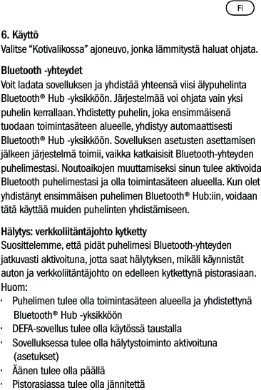 6. KäyttöValitse “Kotivalikossa” ajoneuvo, jonka lämmitystä haluat ohjata. Bluetooth -yhteydetVoit ladata sovelluksen ja yhdistää yhteensä viisi älypuhelinta Bluetooth® Hub -yksikköön. Järjestelmää voi ohjata vain yksi puhelin kerrallaan. Yhdistetty puhelin, joka ensimmäisenä tuodaan toimintasäteen alueelle, yhdistyy automaattisesti  Bluetooth® Hub -yksikköön. Sovelluksen asetusten asettamisen jälkeen järjestelmä toimii, vaikka katkaisisit Bluetooth-yhteyden puhelimestasi. Noutoaikojen muuttamiseksi sinun tulee aktivoida Bluetooth puhelimestasi ja olla toimintasäteen alueella. Kun olet yhdistänyt ensimmäisen puhelimen Bluetooth® Hub:iin, voidaan tätä käyttää muiden puhelinten yhdistämiseen.Hälytys: verkkoliitäntäjohto kytketty  Suosittelemme, että pidät puhelimesi Bluetooth-yhteyden jatkuvasti aktivoituna, jotta saat hälytyksen, mikäli käynnistät auton ja verkkoliitäntäjohto on edelleen kytkettynä pistorasiaan.Huom: • Puhelimen tulee olla toimintasäteen alueella ja yhdistettynä Bluetooth® Hub -yksikköön• DEFA-sovellus tulee olla käytössä taustalla• Sovelluksessa tulee olla hälytystoiminto aktivoituna (asetukset)• Äänen tulee olla päällä• Pistorasiassa tulee olla jännitettä