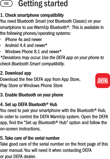 1. Check smartphone compatibilityYou need Bluetooth Smart (not Bluetooth Classic) on your smartphone to use WarmUp Bluetooth®.  This is available in the following phones/operating systems:• iPhone 4s and newer• Android 4.4 and newer*• Windows Phone 8.1 and newer**Deviations may occur. Use the DEFA app on your phone to check Bluetooth Smart compatibility.2. Download appDownload the free DEFA app from App Store, Play Store or Windows Phone Store3. Enable Bluetooth on your phone4. Set up DEFA Bluetooth® HubYou need to pair your smartphone with the Bluetooth® Hub, in order to control the DEFA WarmUp system. Open the DEFA app, nd the “Set up Bluetooth® Hub” option and follow the on-screen instructions.5. Take care of the serial numberTake good care of the serial number on the front page of this user manual. You will need it when contacting DEFA or your DEFA dealer.Getting started