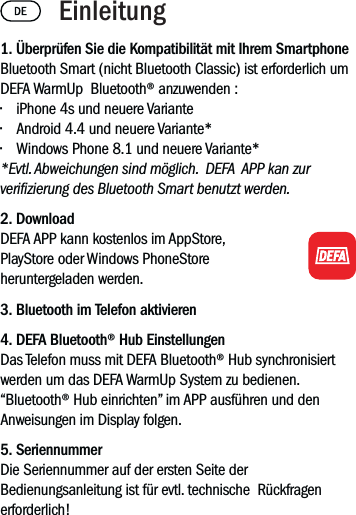 1. Überprüfen Sie die Kompatibilität mit Ihrem SmartphoneBluetooth Smart (nicht Bluetooth Classic) ist erforderlich um DEFA WarmUp  Bluetooth® anzuwenden :• iPhone 4s und neuere Variante• Android 4.4 und neuere Variante*• Windows Phone 8.1 und neuere Variante**Evtl. Abweichungen sind möglich.  DEFA  APP kan zur verizierung des Bluetooth Smart benutzt werden.2. Download DEFA APP kann kostenlos im AppStore, PlayStore oder Windows PhoneStore  heruntergeladen werden.3. Bluetooth im Telefon aktivieren4. DEFA Bluetooth® Hub EinstellungenDas Telefon muss mit DEFA Bluetooth® Hub synchronisiert werden um das DEFA WarmUp System zu bedienen.  “Bluetooth® Hub einrichten” im APP ausführen und den Anweisungen im Display folgen. 5. SeriennummerDie Seriennummer auf der ersten Seite der Bedienungsanleitung ist für evtl. technische  Rückfragen erforderlich! Einleitung