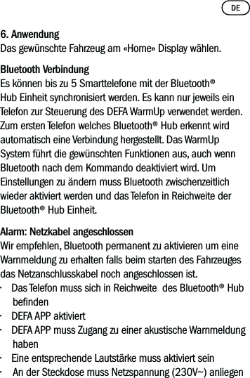 6. AnwendungDas gewünschte Fahrzeug am «Home» Display wählen. Bluetooth VerbindungEs können bis zu 5 Smarttelefone mit der Bluetooth® Hub Einheit synchronisiert werden. Es kann nur jeweils ein Telefon zur Steuerung des DEFA WarmUp verwendet werden. Zum ersten Telefon welches Bluetooth® Hub erkennt wird automatisch eine Verbindung hergestellt. Das WarmUp System führt die gewünschten Funktionen aus, auch wenn Bluetooth nach dem Kommando deaktiviert wird. Um Einstellungen zu ändern muss Bluetooth zwischenzeitlich wieder aktiviert werden und das Telefon in Reichweite der Bluetooth® Hub Einheit.Alarm: Netzkabel angeschlossenWir empfehlen, Bluetooth permanent zu aktivieren um eine Warnmeldung zu erhalten falls beim starten des Fahrzeuges  das Netzanschlusskabel noch angeschlossen ist.• Das Telefon muss sich in Reichweite  des Bluetooth® Hub benden• DEFA APP aktiviert • DEFA APP muss Zugang zu einer akustische Warnmeldung haben• Eine entsprechende Lautstärke muss aktiviert sein•  An der Steckdose muss Netzspannung (230V~) anliegen