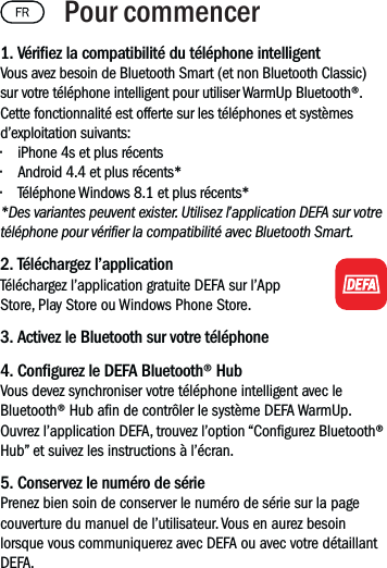 1. Vériez la compatibilité du téléphone intelligentVous avez besoin de Bluetooth Smart (et non Bluetooth Classic) sur votre téléphone intelligent pour utiliser WarmUp Bluetooth®. Cette fonctionnalité est offerte sur les téléphones et systèmes d’exploitation suivants:• iPhone 4s et plus récents• Android 4.4 et plus récents*• Téléphone Windows 8.1 et plus récents**Des variantes peuvent exister. Utilisez l’application DEFA sur votre téléphone pour vérier la compatibilité avec Bluetooth Smart.2. Téléchargez l’applicationTéléchargez l’application gratuite DEFA sur l’App Store, Play Store ou Windows Phone Store.3. Activez le Bluetooth sur votre téléphone4. Congurez le DEFA Bluetooth® HubVous devez synchroniser votre téléphone intelligent avec le Bluetooth® Hub an de contrôler le système DEFA WarmUp. Ouvrez l’application DEFA, trouvez l’option “Congurez Bluetooth® Hub” et suivez les instructions à l’écran. 5. Conservez le numéro de sériePrenez bien soin de conserver le numéro de série sur la page couverture du manuel de l’utilisateur. Vous en aurez besoin lorsque vous communiquerez avec DEFA ou avec votre détaillant DEFA.Pour commencer