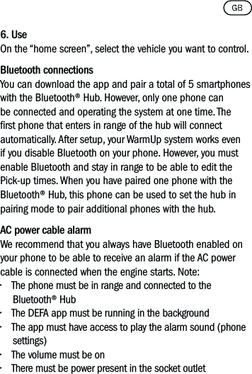 6. Use On the “home screen”, select the vehicle you want to control.Bluetooth connectionsYou can download the app and pair a total of 5 smartphones with the Bluetooth® Hub. However, only one phone can be connected and operating the system at one time. The rst phone that enters in range of the hub will connect automatically. After setup, your WarmUp system works even if you disable Bluetooth on your phone. However, you must enable Bluetooth and stay in range to be able to edit the Pick-up times. When you have paired one phone with the Bluetooth® Hub, this phone can be used to set the hub in pairing mode to pair additional phones with the hub.AC power cable alarmWe recommend that you always have Bluetooth enabled on your phone to be able to receive an alarm if the AC power cable is connected when the engine starts. Note:• The phone must be in range and connected to the Bluetooth® Hub• The DEFA app must be running in the background• The app must have access to play the alarm sound (phone settings)• The volume must be on• There must be power present in the socket outlet