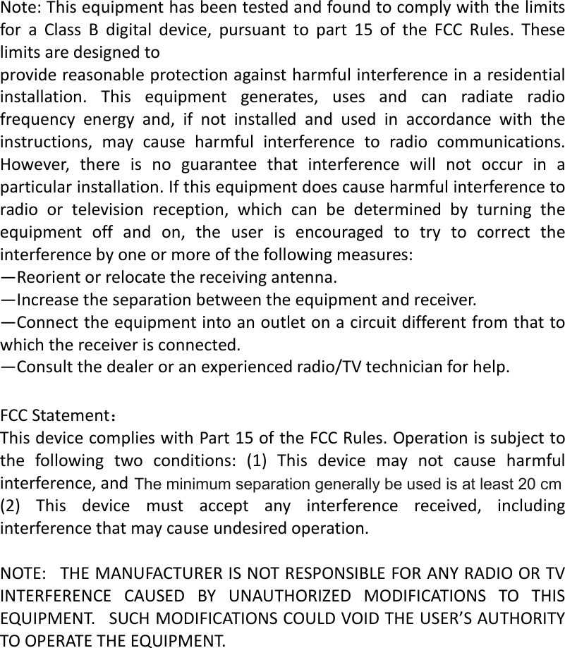   Note:ThisequipmenthasbeentestedandfoundtocomplywiththelimitsforaClassBdigitaldevice,pursuanttopart15oftheFCCRules.Theselimitsaredesignedtoprovidereasonableprotectionagainstharmfulinterferenceinaresidentialinstallation.Thisequipmentgenerates,usesandcanradiateradiofrequencyenergyand,ifnotinstalledandusedinaccordancewiththeinstructions,maycauseharmfulinterferencetoradiocommunications.However,thereisnoguaranteethatinterferencewillnotoccurinaparticularinstallation.Ifthisequipmentdoescauseharmfulinterferencetoradioortelevisionreception,whichcanbedeterminedbyturningtheequipmentoffandon,theuserisencouragedtotrytocorrecttheinterferencebyoneormoreofthefollowingmeasures:—Reorientorrelocatethereceivingantenna.—Increasetheseparationbetweentheequipmentandreceiver.—Connecttheequipmentintoanoutletonacircuitdifferentfromthattowhichthereceiverisconnected.—Consultthedealeroranexperiencedradio/TVtechnicianforhelp. FCCStatement：ThisdevicecomplieswithPart15oftheFCCRules.Operationissubjecttothefollowingtwoconditions:(1)Thisdevicemaynotcauseharmfulinterference,and(2)Thisdevicemustacceptanyinterferencereceived,includinginterferencethatmaycauseundesiredoperation.NOTE:THEMANUFACTURERISNOTRESPONSIBLEFORANYRADIOORTVINTERFERENCECAUSEDBYUNAUTHORIZEDMODIFICATIONSTOTHISEQUIPMENT.SUCHMODIFICATIONSCOULDVOIDTHEUSER’SAUTHORITYTOOPERATETHEEQUIPMENT.    The minimum separation generally be used is at least 20 cm