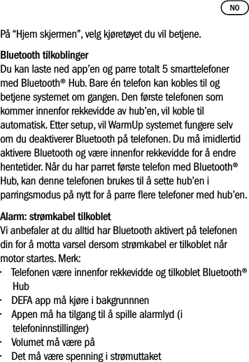 På “Hjem skjermen”, velg kjøretøyet du vil betjene. Bluetooth tilkoblingerDu kan laste ned app’en og parre totalt 5 smarttelefoner med Bluetooth® Hub. Bare én telefon kan kobles til og betjene systemet om gangen. Den første telefonen som kommer innenfor rekkevidde av hub’en, vil koble til automatisk. Etter setup, vil WarmUp systemet fungere selv om du deaktiverer Bluetooth på telefonen. Du må imidlertid aktivere Bluetooth og være innenfor rekkevidde for å endre hentetider. Når du har parret første telefon med Bluetooth® Hub, kan denne telefonen brukes til å sette hub’en i parringsmodus på nytt for å parre ere telefoner med hub’en.  Alarm: strømkabel tilkoblet Vi anbefaler at du alltid har Bluetooth aktivert på telefonendin for å motta varsel dersom strømkabel er tilkoblet nårmotor startes. Merk:• Telefonen være innenfor rekkevidde og tilkoblet Bluetooth® Hub• DEFA app må kjøre i bakgrunnnen• Appen må ha tilgang til å spille alarmlyd (i telefoninnstillinger)• Volumet må være på• Det må være spenning i strømuttaket