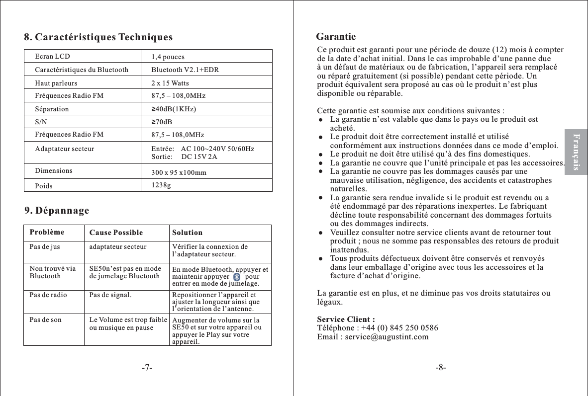 Français8. Caractéristiques TechniquesEcran LCDCaractéristiques du BluetoothHaut parleursFréquences Radio FMSéparationS/NFréquences Radio FMAdaptateur secteurDimensionsPoids300 x 95 x100mmEntrée: AC 100~240V 50/60HzSortie:     DC 15V 2A87,5 – 108,0MHz≥70dB≥40dB(1KHz)87,5 – 108,0MHz2 x 15 WattsBluetooth V2.1+EDR9. DépannageSolutionProblème Cause PossiblePas de jus adaptateur secteur Vérifier la connexion del’adaptateur secteur.Non trouvé viaBluetooth SE50n’est pas en modede jumelage BluetoothPas de radio Pas de signal. Repositionner l’appareil etajuster la longueur ainsi quel’orientation de l’antenne.Pas de son Le Volume est trop faibleou musique en pauseAugmenter de volume sur laSE50 et sur votre appareil ouappuyer le Play sur votreappareil.En mode Bluetooth, appuyer etmaintenir appuyer pourentrer en mode de jumelage.Ce produit est garanti pour une période de douze (12) mois à compterde la date d’achat initial. Dans le cas improbable d’une panne dueà un défaut de matériaux ou de fabrication, l’appareil sera remplacéou réparé gratuitement (si possible) pendant cette période. Unproduit équivalent sera proposé au cas où le produit n’est plusdisponible ou réparable.Cette garantie est soumise aux conditions suivantes :La garantie n’est valable que dans le pays ou le produit estacheté.Le produit doit être correctement installé et utiliséconformément aux instructions données dans ce mode d’emploi.Le produit ne doit être utilisé qu’à des fins domestiques.La garantie ne couvre que l’unité principale et pas les accessoires.La garantie ne couvre pas les dommages causés par unemauvaise utilisation, négligence, des accidents et catastrophesnaturelles.La garantie sera rendue invalide si le produit est revendu ou aété endommagé par des réparations inexpertes. Le fabriquantdécline toute responsabilité concernant des dommages fortuitsou des dommages indirects.Veuillez consulter notre service clients avant de retourner toutproduit ; nous ne somme pas responsables des retours de produitinattendus.Tous produits défectueux doivent être conservés et renvoyésdans leur emballage d’origine avec tous les accessoires et lafacture d’achat d’origine.La garantie est en plus, et ne diminue pas vos droits statutaires oulégaux.Téléphone : +44 (0) 845 250 0586Email : service@augustint.comService Client :Garantie1,4 pouces1238g-7--8-