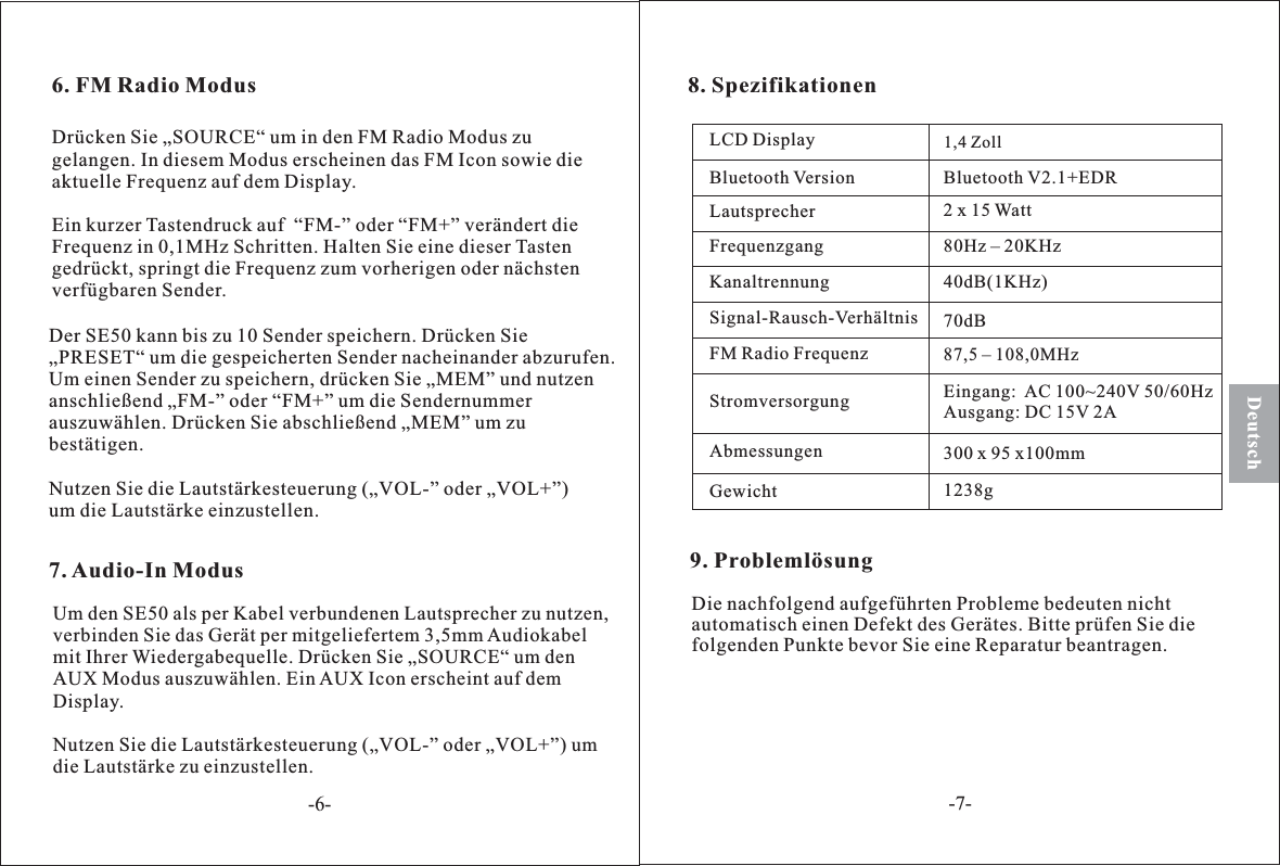 8. SpezifikationenLCD DisplayBluetooth VersionLautsprecherFrequenzgangKanaltrennungSignal-Rausch-VerhältnisFM Radio FrequenzStromversorgungAbmessungenGewicht300 x 95 x100mmEingang: AC 100~240V 50/60HzAusgang: DC 15V 2A87 5 – 108 0MHz,,70dB40dB(1KHz)80Hz – 20KHz2 x 15 WattBluetooth V2.1+EDRDeutsch7. Audio-In ModusDer SE50 kann bis zu 10 Sender speichern. Drücken Sie„PRESET“ um die gespeicherten Sender nacheinander abzurufen.Um einen Sender zu speichern, drücken Sie „MEM” und nutzenanschließend „FM-” oder “FM+” um die Sendernummerauszuwählen. Drücken Sie abschließend „MEM” um zubestätigen.Nutzen Sie die Lautstärkesteuerung („VOL-” oder „VOL+”)um die Lautstärke einzustellen.Um den SE50 als per Kabel verbundenen Lautsprecher zu nutzen,verbinden Sie das Gerät per mitgeliefertem 3,5mm Audiokabelmit Ihrer Wiedergabequelle. Drücken Sie „SOURCE“ um denAUX Modus auszuwählen. EinAUX Icon erscheint auf demDisplay.Nutzen Sie die Lautstärkesteuerung („VOL-” oder „VOL+”) umdie Lautstärke zu einzustellen.6. FM Radio ModusDrücken Sie „SOURCE“ um in den FM Radio Modus zugelangen. In diesem Modus erscheinen das FM Icon sowie dieaktuelle Frequenz auf dem Display.Ein kurzer Tastendruck auf “FM-” oder “FM+” verändert dieFrequenz in 0,1MHz Schritten. Halten Sie eine dieser Tastengedrückt, springt die Frequenz zum vorherigen oder nächstenverfügbaren Sender.1,4 Zoll1238g-6--7-9. ProblemlösungDie nachfolgend aufgeführten Probleme bedeuten nichtautomatisch einen Defekt des Gerätes. Bitte prüfen Sie diefolgenden Punkte bevor Sie eine Reparatur beantragen.