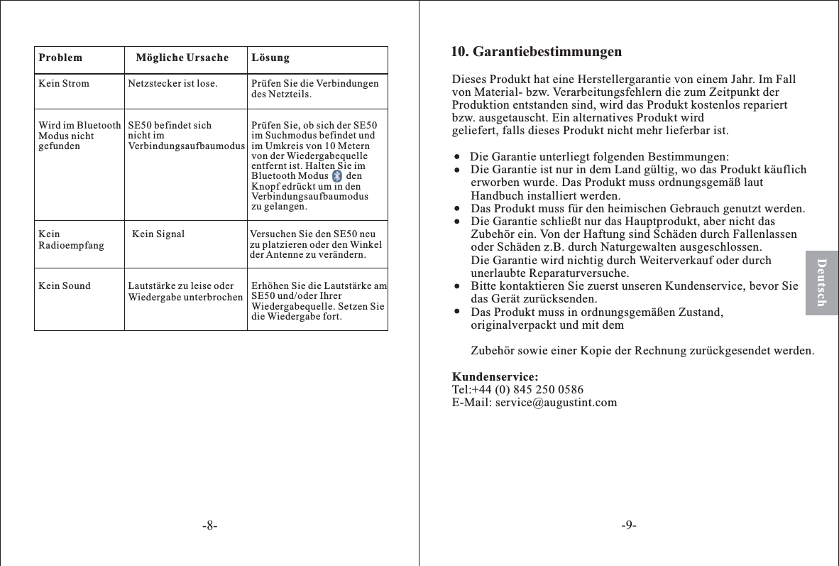 Dieses Produkt hat eine Herstellergarantie von einem Jahr. Im Fallvon Material- bzw. Verarbeitungsfehlern die zum Zeitpunkt derProduktion entstanden sind, wird das Produkt kostenlos repariertbzw. ausgetauscht. Ein alternatives Produkt wirdgeliefert, falls dieses Produkt nicht mehr lieferbar ist.Die Garantie unterliegt folgenden Bestimmungen:Die Garantie ist nur in dem Land gültig, wo das Produkt käuflicherworben wurde. Das Produkt muss ordnungsgemäß lautHandbuch installiert werden.Das Produkt muss für den heimischen Gebrauch genutzt werden.Die Garantie schließt nur das Hauptprodukt, aber nicht dasZubehör ein. Von der Haftung sind Schäden durch Fallenlassenoder Schäden z.B. durch Naturgewalten ausgeschlossen.Die Garantie wird nichtig durch Weiterverkauf oder durchunerlaubte Reparaturversuche.Bitte kontaktieren Sie zuerst unseren Kundenservice, bevor Siedas Gerät zurücksenden.Das Produkt muss in ordnungsgemäßen Zustand,originalverpackt und mit demZubehör sowie einer Kopie der Rechnung zurückgesendet werden.Tel:+44 (0) 845 250 0586E-Mail: service@augustint.comKundenservice:10. GarantiebestimmungenPrüfen Sie, ob sich der SE50im Suchmodus befindet undim Umkreis von 10 Meternvon der Wiedergabequelleentfernt ist. Halten Sie imBluetooth Modus denKnopf edrückt um in denVerbindungsaufbaumoduszu gelangen.LösungMögliche UrsacheNetzstecker ist lose. Prüfen Sie die Verbindungendes Netzteils.SE50 befindet sichnicht imVerbindungsaufbaumodusKein Signal Versuchen Sie den SE50 neuzu platzieren oder den Winkelder Antenne zu verändern.Lautstärke zu leise oderWiedergabe unterbrochenErhöhen Sie die Lautstärke amSE50 und/oder IhrerWiedergabequelle. Setzen Siedie Wiedergabe fort.ProblemKein StromWird im BluetoothModus nichtgefundenKeinRadioempfangKein SoundDeutsch-8--9-