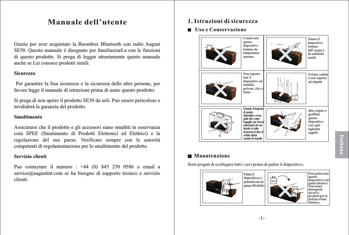 ItalianoGrazie per aver acquistato la Boombox Bluetooth con radio AugustSE50. Questo manuale è disegnato per familiazzarLa con le funzionidi questo prodotto. Si prega di legger attentamente questo manualeanche se Lei conosce prodotti simili.Per garantire la Sua sicurezza e la sicurezza delle altre persone, perfavore legge il manuale di istruzione prima di usare questo prodotto.Si prega di non aprire il prodotto SE50 da soli. Puo essere pericoloso einvaliderà la garanzia del prodotto.Assicurarsi che il prodotto e gli accessori siano smaltiti in esservanzacom SPEE (Smatimento di Prodotti Elettonici ed Elettrici) e laregolazione del suo paese. Verificare sempre con le autoritàcompetenti di regolamentazione per lo smaltimento del prodotto.Puo contaytare il numero : +44 (0) 845 250 0586 o email aservice@augustint.com se ha bisogno di supporto tecnico e servizioclienti.SicurezzaSmaltimentoServizio clientiManuale dell’utente1. Istruzioni di sicurezzaAlcoholUso e ConservazioneNon esporremai ildispositivo adumidità,polvere, olio ofumo.Durante il trasportodi questodispositivo comeparte del vostrobagaglio per favoreassicurarsi che siariposto in tuttasicurezza al fine dievitare dannicausati da impatti.Conservarequestodispositivolontano datemperatureestreme.Mai colpire ograffiarequestodispositivocon ognitaglienteoggetti.Tenere ildispositivolontanodall’acqua eda ambientiumidi.Evitare cadutee non esporread impatti.ManutenzioneSiete pregati di scollegare tutti i cavi prima di pulire il dispositivo.Pulire ildispositivo e ipulsanti con unpanno Morbido.Non pulire maiquestodispositivo conpanni abrasivi.Non usaredetergenti,alcool oprodotti per lapulizia a basechimica.-1-