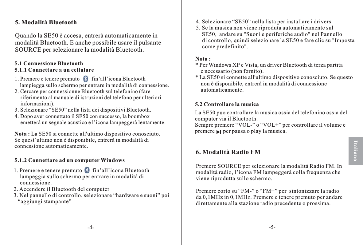 5. Modalità Bluetooth5.1 Connessione Bluetooth5.1.1 Connettare a un cellulare1. Premere e tenere premuto         fin’all’icona Bluetoothlampiegga sullo schermo per entrare in modalità di connessione.2. Cercare per connessionne Bluetooth sul telefonino (fareriferimento al manuale di istruzioni del telefono per ulterioriinformazioni).3. Selezionare “SE50” nella lista dei dispositivi Bluetooth.4. Dopo aver connettato il SE50 con successo, la boomboxemetterà un segnale acustico e l’icona lampeggerà lentamente.5.2 Controllare la musicaNota : La SE50 si connette all&apos;ultimo dispositivo conosciuto.Se quest’ultimo non è disponibile, entrerà in modalità diconnessione automaticamente.6. Modalità Radio FMLa SE50 puo controllare la musica ossia del telefonino ossia delcomputer via il Bluetooth.Sempre premere “VOL-” o “VOL+” per controllare il volume epremere per pausa o play la musica.Quando la SE50 è accesa, entrerà automaticamente inmodalità Bluetooth. E anche possibile usare il pulsanteSOURCE per selezionare la modalità Bluetooth.Italiano5.1.2 Connettare ad un computer Windows1. Premere e tenere premuto fin’al icona Bluetoothlampeggia sullo sc ermo per entrare in modalità diconnessione.2. Accendere il Bluetooth del computer3. Nel pannello di controllo, selezionare “hardware e suoni” poi“aggiungi stampante”l’h4. Selezionare “SE50” nella lista per installare i drivers.5. Se la musica non viene riproduta automaticamente sulSE50,  andare su &quot;Suoni e periferiche audio&quot; nel Pannellodi controllo, quindi selezionare la SE50 e fare clic su &quot;Impostacome predefinito&quot;.Nota :* Per Windows XP e Vista, un driver Bluetooth di terza partitae necessario (non fornito).* La SE50 si connette all&apos;ultimo dispositivo conosciuto. Se questonon è disponibile, entrerà in modalità di connessioneautomaticamente.Premere SOURCE per selezionare la modalità Radio FM. Inmodalità radio, l’icona FM lampeggerà colla frequenza cheviene riprodutta sullo schermo.Premere corto su “FM-” o “FM+” per  sintoniz are la radioda 0,1MHz in 0,1MHz. Premere e tenere premuto per andaredirettamente alla stazione radio precedente o prossima.z-4--5-