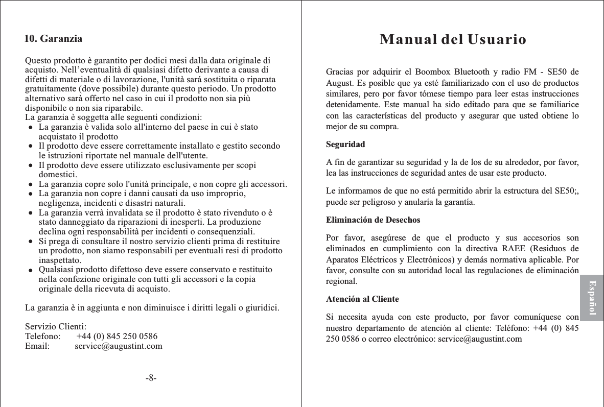 Gracias por elAugust Es posible que ya esté familiarizado con el uso de productossimilares, pero por favor t tiempo para leer estas instruccionesmente. para que se familiaricecon características del producto y asegurar que usted obtiene lomejor de su compra.A fin de garantizar su seguridad y la de los , por favor,lea las instrucciones de seguridad antes de usar este producto.o está permitido abrir SE50 ,puede ser peligroso y anular la garantía.segúrese de que el producto y sus accesorios sonen cumplimiento a irectiva RAEE (Residuos deAparatos Eléctricos y Electrónicos) y demás normativa aplicable. Porfavor, consulte con su autoridad local as regulaciones de eliminaciónregional.i necesita ayuda con este producto, por favor comuníquese connuestro tención al liente: Teléfono: +44 (0) 845250 0586 o correo electrónico: service@augustint.comSeguridadEliminación de DesechosAtención al Clienteadquirir Boombox Bluetooth y radio FM - SE50 de.ómesedetenida Este manual ha sido editadolasde su alrededorLe informamos de que n la estructura del ;íaPor favor, aeliminados con l dlSdepartamento de a cManual del UsuarioEspañolQuesto prodotto è garantito per dodici mesi dalla data originale diacquisto. Nell’eventualità di qualsiasi difetto derivante a causa didifetti di materiale o di lavorazione, l&apos;unità sará sostituita o riparatagratuitamente (dove possibile) durante questo periodo. Un prodottoalternativo sarà offerto nel caso in cui il prodotto non sia piùdisponibile o non sia riparabile.La garanzia è soggetta alle seguenti condizioni:La garanzia è valida solo all&apos;interno del paese in cui è statoacquistato il prodottoIl prodotto deve essere correttamente installato e gestito secondole istruzioni riportate nel manuale dell&apos;utente.Il prodotto deve essere utilizzato esclusivamente per scopidomestici.La garanzia copre solo l&apos;unità principale, e non copre gli accessori.La garanzia non copre i danni causati da uso improprio,negligenza, incidenti e disastri naturali.La garanzia verrà invalidata se il prodotto è stato rivenduto o èstato danneggiato da riparazioni di inesperti. La produzionedeclina ogni responsabilità per incidenti o consequenziali.Si prega di consultare il nostro servizio clienti prima di restituireun prodotto, non siamo responsabili per eventuali resi di prodottoinaspettato.Qualsiasi prodotto difettoso deve essere conservato e restituitonella confezione originale con tutti gli accessori e la copiaoriginale della ricevuta di acquisto.La garanzia è in aggiunta e non diminuisce i diritti legali o giuridici.Servizio Clienti:Telefono: +44 (0) 845 250 0586Email: service@augustint.com10. Garanzia-8-