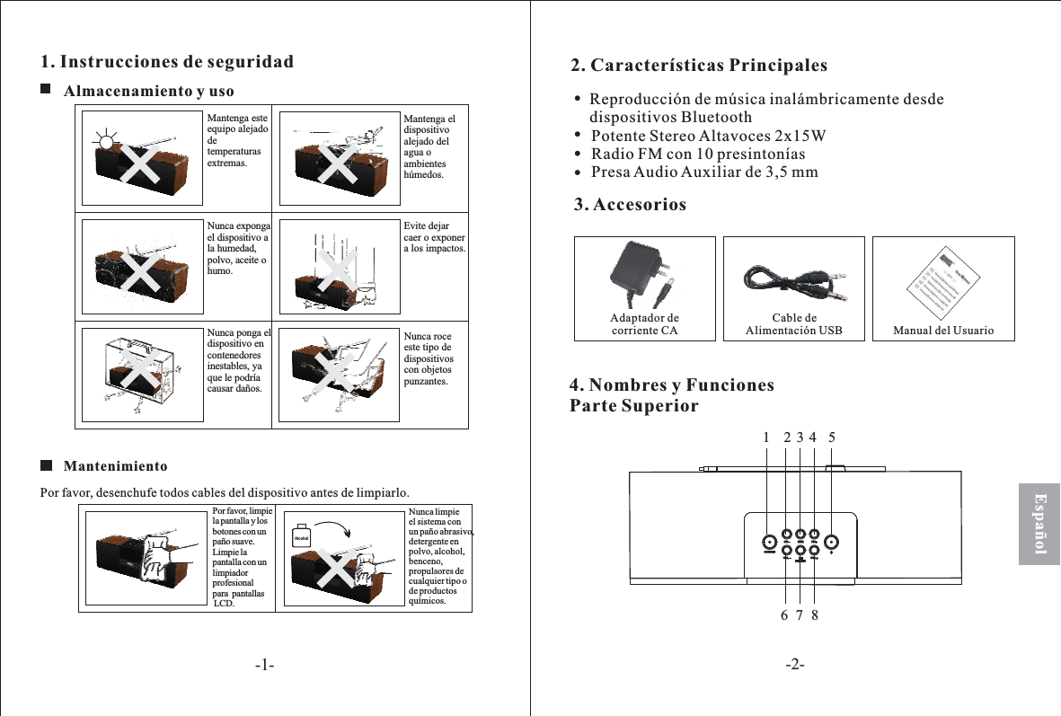 Español1. Instrucciones de seguridadAlcoholAlmacenamiento y souNunca expongael dispositivo ala humedad,polvo, aceite ohumo.Nunca ponga eldispositivo encontenedoresinestables, yaque le podríacausar daños.Mantenga esteequipo alejadodetemperaturasextremas.Nunca roceeste tipo dedispositivoscon objetospunzantes.Mantenga eldispositivoalejado delagua oambienteshúmedos.Evite dejarcaer o exponera los impactos.MantenimientoPor favor, desenchu todos cables del antes de limpiarlo.fe dispositivoPor favor, limpiela pantalla y losbotones con unpaño suave.Limpie lapantalla con unlimpiadorprofesionalpara pantallasLCD.Nunca limpieconun paño abrasivo,detergente enpolvo, alcohol,benceno,propulsores decualquier tipo ode productosquímicos.el sistema2. Características Principales3. AccesoriosAdaptador decorriente CACable deAlimentación USB Manual del Usuario4. Nombres y FuncionesParte SuperiorReproducción de música inalámbricamente desdedispositivos BluetoothPotente Stereo Altavoces 2x15WRadio FM con 10 presintoníasPresa Audio Auxiliar de 3,5 mm23467851SOURCEFM FMMEMVOLPRESETVOL-1--2-