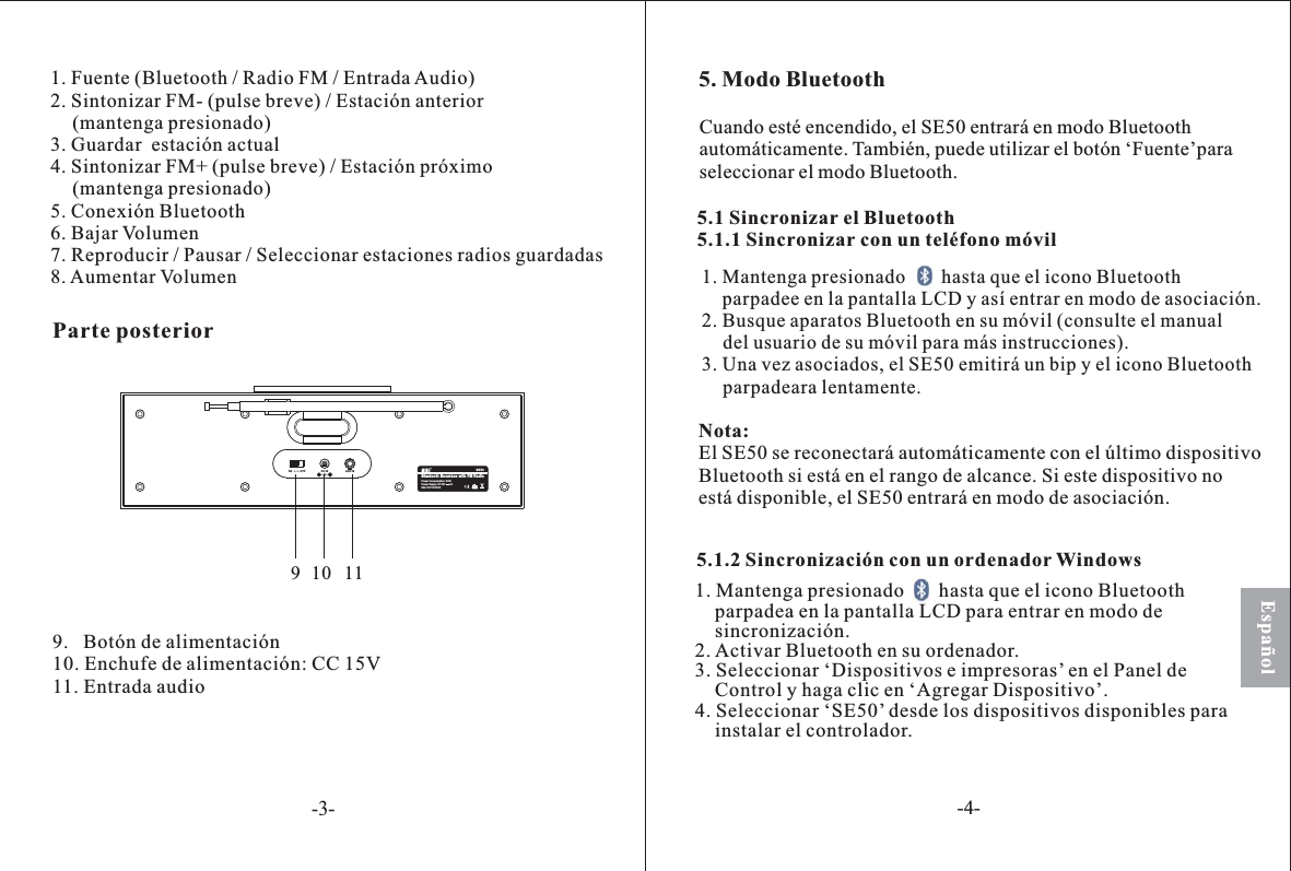 1. Fuente (Bluetooth / Radio FM / Entrada Audio)2. Sintonizar FM- (pulse breve) / Estación anterior(mantenga presionado)3. Guardar  estación actual4. Sintonizar FM+ (pulse breve) / Estación próximo(mantenga presionado)5. Conexión Bluetooth6. Bajar Volumen7. Reproducir / Pausar / Seleccionar estaciones radios guardadas8. Aumentar Volumen9.   Botón de alimentación10. Enchufe de alimentación: CC 15V11. Entrada audioEspañol5. Modo Bluetooth5.1 el Bluetooth5.1.1 con un teléfono móvilSincronizarSincronizar1. Mantenga presionado hasta que el icono Bluetoothparpade en la pantalla LCD entrar en modo de asociación.2. Bus aparatos Bluetooth en su móvil (consulte el manualdel usuario de su móvil para más instrucciones).. Una vez asociados, el SE50 emitirá un bip y el icono Bluetoothparpadeara lentamente.ey asíque3Nota:se con elel rango de alcanceEl SE50 reconectará automáticamente último dispositivoBluetooth si está en . Si este dispositivo noestá disponible, el SE50 entrará en modo de asociación.Cuando est encendido, el SE50 entra en modo Bluetoothautomáticamente. También, puede utilizar el botón ‘Fuente’paraseleccionar el modo Bluetooth.érá5.1.2 un ordenador WindowsSincronización con1. Mantenga presionado       hasta que el icono Bluetoothparpadea en la pantalla LCD para entrar en modo de.2. Activar Bluetooth en su ordenador.3. Seleccionar ‘Dispositivos e impresoras’en el Panel deControl y haga clic en ‘Agregar Dispositivo’.4. Seleccionar ‘SE50’ desde los dispositivos disponibles parainstalar el controlador.sincronizaciónBluetooth Boombox with FM RadioSE50S/N: 50YYXXXXXPower Supply: DC15V 2APower Consunmption: 30WON OFF DC IN AUX IN910 11Parte osteriorp-3--4-