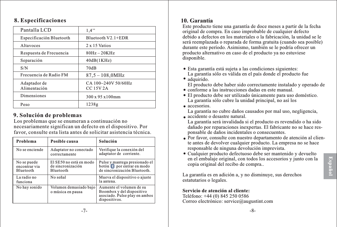 Español8. EspecificacionesPantalla LCDEspecificación BluetoothAltavocesRespuesta de FrecuenciaSeparaciónS/NFrecuencia de Radio FMAdaptador deAlimentaciónDimensionesPeso300 x 95 x100mmCAC100~240V 50/60HzC 15V 2A87,5 – 108,0MHz70dB40dB(1KHz)80Hz – 20KHz2 x 15 VatiosBluetooth V2.1+EDR9. Solución de problemasLos problemas que se enumeran a continuación nonecesariamente significan un defecto en el dispositivo. Porfavor, consulte esta lista antes de solicitar asistencia técnica.SoluciónProblema Pos causaibleNo se enciende Adaptator no conectadocorrectamenteVerifi conexión deldaptator de  corrienteque laa.No se puedeencontrar viaBluetoothEl EsincronizaciónS 50 no està en mododeBluetoothLa nofuncionaradio No señal M el dispositivo o ajustla antenaueva e.No hay sonido Volumen demasiado bajoo música n ausaepAument volumen suBoombox y dispositivoasociado ulse layispositivoe el dedel. P p en ambosds.Pulse y mantega presionado elbotón       por entrar en modode sincronización Bluetooth.Este producto tiene una garantía de doce meses a partir de la fechaoriginal de compra. En caso improbable de cualquier defectodebido a defectos en los materiales o la fabricación, la unidad se leserá reemplazada o reparada de forma gratuita (cuando sea posible)durante este período.Esta garantía está sujeta a las condiciones siguientes:La garantía sólo es válida en el país donde el producto fueadquirido.El producto debe haber sido correctamente instalado y operado deconforme a las instrucciones dadas en este manual.El producto debe ser utilizado únicamente para uso doméstico.La garantía sólo cubre la unidad principal, no así losaccesorios.La garantía no cubre daños causados por mal uso, negligencia,accidente o desastre natural.La garantía será invalidada si el producto es revendido o ha sidodañado por reparaciones inexpertas. El fabricante no se hace res-ponsable de daños incidentales o consecuentes.Por favor, consulte con nuestro departamento de atención al clien-te antes de devolver cualquier producto. La empresa no se haceresponsable de ninguna devolución imprevista.Cualquier producto defectuoso debe ser mantenido y devueltoen el embalaje original, con todos los accesorios y junto con lacopia original del recibo de compra..La garantía es en adición a, y no disminuye, sus derechosestatutarios o legales.Teléfono: +44 (0) 845 250 0586Correo electrónico: service@augustint.comAsimismo, también se le podría ofrecer unproducto alternativo en caso de el producto ya no estuviesedisponible.Servicio de atención al cliente:10. Garan atí1,4’’1238g-7--8-