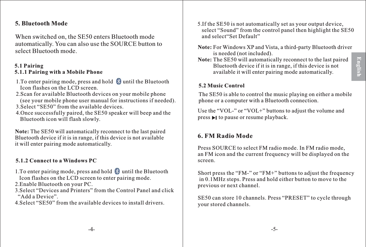 5. Bluetooth Mode5.1 Pairing5.1.1 Pairing with a Mobile Phone1. o enter pairing mode ress and hold       until the BluetoothIcon flashes on the LCD screen.2.Scan for available Bluetooth devices on your mobile phone(see your mobile phone user manual for instructions if needed).3.Select “SE50” from the available devices.4.Once successfully paired, the SE50 speaker will beep and theBluetooth icon will flash slowly.T, pNote: The SE50 will automatically reconnect to the last pairedBluetooth device if it is in range, if this device is not availableit will enter pairing mode automatically.6. FM Radio ModeUse the “VOL-” or “VOL+” buttons to adjust the volume andpress to pause or resume playback.5.2 Music ControlThe SE50 is able to control the music playing on either a mobilephone or a computer with a Bluetooth connection.Press SOURCE to select FM radio mode. In FM radio mode,an FM icon and the current frequency will be displayed on thescreen.Short press the “FM-” or “FM+” buttons to adjust the frequencyin 0.1MHz steps. Press and hold either button to move to theprevious or next channel.SE50 can store 10 channels. Press “PRESET” to cycle throughyour stored channels.When switched on, the SE50 enters Bluetooth modeautomatically. You can also use the SOURCE button toselect Bluetooth mode.English5.1.2 Connect to a Windows PC1. o enter pairing mode ress and hold       until the BluetoothIcon flashes on the LCD screen to enter pairing mode.2.Enable Bluetooth on your PC.3.Select “Devices and Printers” from the Control Panel and click“Add a Device”.4.Select “SE50” from the available devices to install drivers.T, pNote:Note:For Windows XP and Vista, a third-party Bluetooth driveris needed (not included).The SE50 will automatically reconnect to the last pairedBluetooth device if it is in range, if this device is notavailable it will enter pairing mode automatically.5.If the SE50 is not automatically set as your output device,select “Sound” from the control panel then highlight the SE50and select“Set Default”-4--5-