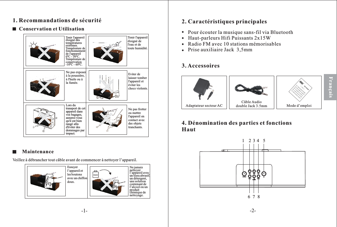 1. Recommandations de sécuritéConservation et UtilisationAlcoholFrançaisNe pas exposerà la poussière,à l&apos;huile ou àla fumée.Lors dutransport de cetappareil dansvos bagages,assurez-vousqu&apos;il est bienrangé afind&apos;éviter desdommages parimpact.Tenir l&apos;appareiléloigné destempératuresextrêmes.Température defonctionnementde l&apos;appareil0ºC - 50ºC.Température deconservation-10ºC - 60ºC.Ne pas frotterou mettrel&apos;appareil encontact avecdes objetstranchants.Tenir l&apos;appareiléloigné del&apos;eau et detoute humidité.Eviter delaisser tomberl&apos;appareil etéviter leschocs violents.MaintenanceVeillez à débrancher tout câble avant de commencer à nettoyer l’appareil.Essuyerl’appareil etles boutonsavec un chiffondoux.Ne jamaisnettoyerl’appareil avecun tissu abrasif,un détergent,une solutioncontenant del’alcool ou unproduitchimique denettoyage.2. Caractéristiques principales3. AccessoiresAdaptateur secteur AC Câble Audiodouble Jack 3.5mm Mode d’emploi4. Dénomination des parties et fonctionsHautPour écouter la musique sans-fil via BluetoothHaut-parleurs Hifi Puissants 2x15WRadio FM avec 10 stations mémorisablesPrise auxiliaire Jack  3,5mm23467851SOURCEFM FMMEMVOLPRESETVOL-1--2-