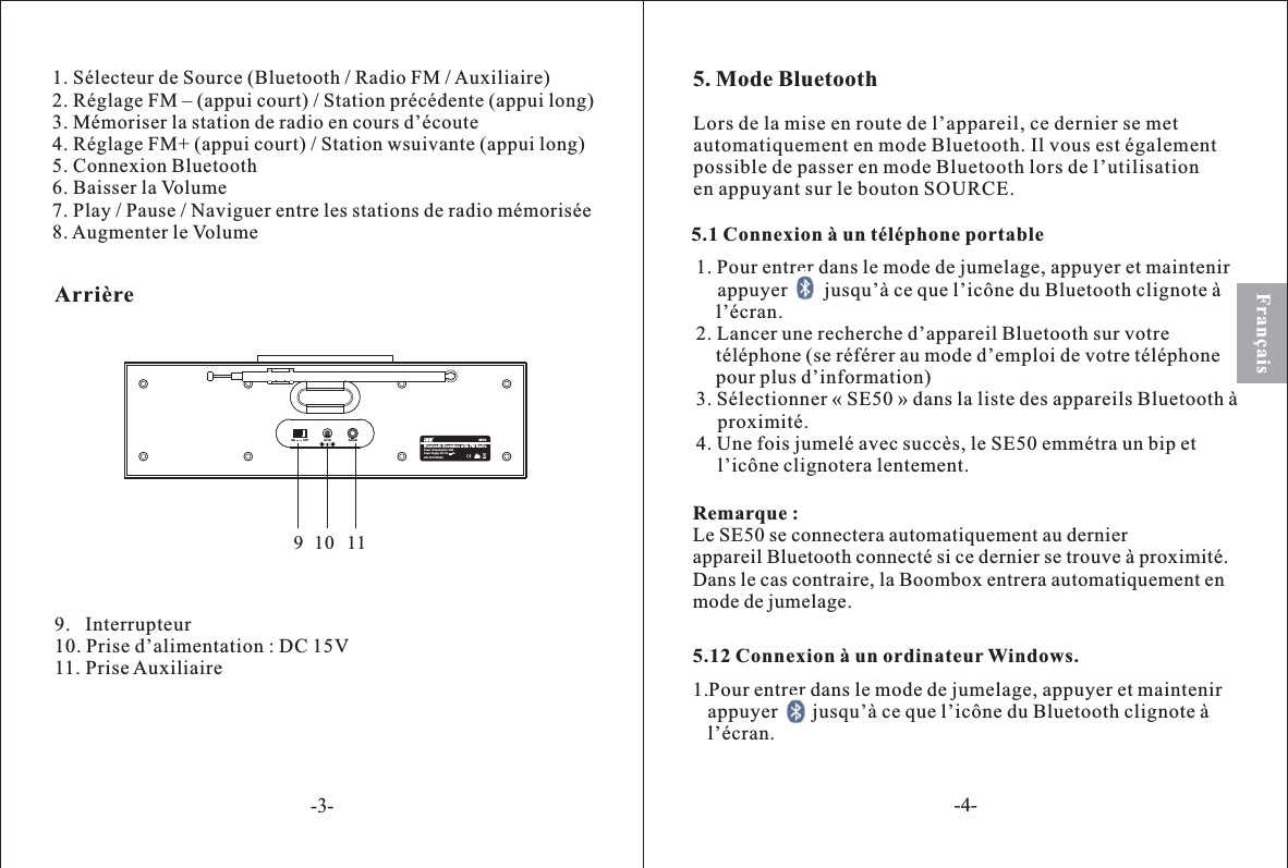 1. Sélecteur de Source (Bluetooth / Radio FM /Auxiliaire)2. Réglage FM – (appui court) / Station précédente (appui long)3. Mémoriser la station de radio en cours d’écoute4. Réglage FM+ (appui court) / Station wsuivante (appui long)5. Connexion Bluetooth6. Baisser la Volume7. Play / Pause / Naviguer entre les stations de radio mémorisée8. Augmenter le Volume9.   Interrupteur10. Prise d’alimentation : DC 15V11. PriseAuxiliaireFrançais5. Mode Bluetooth5.1 Connexion à un téléphone portable1. Pour entrer dans le mode de jumelage, appuyer et maintenirappuyer jusqu’à ce que l’icône du Bluetooth clignote àl’écran.2. Lancer une recherche d’appareil Bluetooth sur votretéléphone (se référer au mode d’emploi de votre téléphonepour plus d’information)3. Sélectionner « SE50 » dans la liste des appareils Bluetooth àproximité.4. Une fois jumelé avec succès, le SE50 emmétra un bip etl’icône clignotera lentement.Remarque :Le SE50 se connectera automatiquement au dernierappareil Bluetooth connecté si ce dernier se trouve à proximité.Dans le cas contraire, la Boombox entrera automatiquement enmode de jumelage.Lors de la mise en route de l’appareil, ce dernier se metautomatiquement en mode Bluetooth. Il vous est égalementpossible de passer en mode Bluetooth lors de l’utilisationen appuyant sur le bouton SOURCE.5.12 Connexion à un ordinateur Windows.1.Pour entrer dans le mode de jumelage, appuyer et maintenirappuyer       jusqu’à ce que l’icône du Bluetooth clignote àl’écran.Bluetooth Boombox with FM RadioSE50S/N: 50YYXXXXXPower Supply: DC15V 2APower Consunmption: 30WON OFF DC IN AUX IN910 11Arrière-3--4-