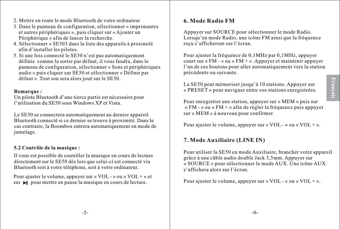 5.2 Contrôle de la musique :Pour ajuster le volume, appuyer sur « VOL - » ou « VOL + » etsur pour mettre en pause la musique en cours de lecture.Il vous est possible de contrôler la musique en cours de lecturedirectement sur le SE50 dès lors que celui-ci est connecté viaBluetooth soit à votre téléphone, soit à votre ordinateur.Français2. Mettre en route le mode Bluetooth de votre ordinateur3. Dans le panneau de configuration, sélectionner « imprimanteset autres périphériques », puis cliquer sur « Ajouter unPériphérique » afin de lancer la recherche.4. Sélectionner « SE503 dans la liste des appareils à proximitéafin d’installer les pilotes.5. Si une fois connecté le SE50 n’est pas automatiquementdéfinie  comme la sortie par défaut, il vous faudra, dans lepanneau de configuration, sélectionner « Sons et périphériquesaudio » puis cliquer sur SE50 et sélectionner « Définir pardéfaut ». Tout son sera alors joué sur le SE50.Remarque :Un pilote Bluetooth d’une tierce partie est nécessaire pourl’utilisation du SE50 sous Windows XP et Vista.Le SE50 se connectera automatiquement au dernier appareilBluetooth connecté si ce dernier se trouve à proximité. Dans lecas contraire, la Boombox entrera automatiquement en mode dejumelage.6. Mode Radio FM7. Mode Auxiliaire (LINE IN)Appuyer sur SOURCE pour sélectionner le mode Radio.Lorsqu’en mode Radio, une icône FM ainsi que la fréquencereçu s’afficheront sur l’écran.Pour ajuster la fréquence de 0,1MHz par 0,1MHz, appuyercourt sur « FM - » ou « FM + ». Appuyer et maintenir appuyerl’un de ces boutons pour aller automatiquement vers la stationprécédente ou suivante.La SE50 peut mémoriser jusqu’à 10 stations. Appuyer sur« PRESET » pour naviguer entre vos stations enregistrées.Pour enregistrer une station, appuyer sur « MEM » puis sur« FM - » ou « FM + » afin de régler la fréquence puis appuyersur « MEM » à nouveau pour confirmer.Pour ajuster le volume, appuyer sur « VOL - » ou « VOL + ».Pour utiliser la SE50 en mode Auxiliaire, brancher votre appareilgrâce à une câble audio double Jack 3,5mm. Appuyer sur« SOURCE » pour sélectionner le mode AUX. Une icône AUXs’affichera alors sur l’écran.Pour ajuster le volume, appuyer sur « VOL - » ou « VOL + ».-5--6-