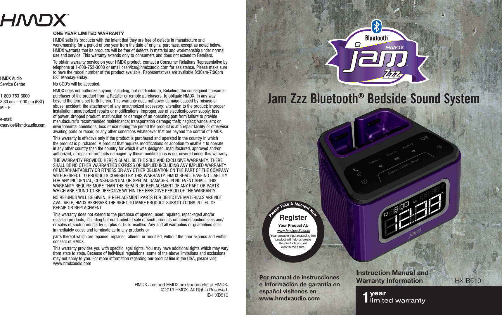 Instruction Manual and Warranty InformationPor manual de instrucciones e Información de garantía en español visítenos en  www.hmdxaudio.comHX-B510Please Take A Moment NowRegister  Your Product At: www.hmdxaudio.comYour valuable input regarding this product will help us create  the products you will  want in the future. Jam Zzz Bluetooth® Bedside Sound SystemHMDX Jam and HMDX are trademarks of HMDX.©2013 HMDX. All Rights Reserved. IB-HXB510HMDX AudioService Center1-800-753-30008:30 am – 7:00 pm (EST) M – Fe-mail:cservice@hmdxaudio.comONE YEAR LIMITED WARRANTY HMDX sells its products with the intent that they are free of defects in manufacture and workmanship for a period of one year from the date of original purchase, except as noted below. HMDX warrants that its products will be free of defects in material and workmanship under normal use and service. This warranty extends only to consumers and does not extend to Retailers. To obtain warranty service on your HMDX product, contact a Consumer Relations Representative by telephone at 1-800-753-3000 or email cservice@hmdxaudio.com for assistance. Please make sure to have the model number of the product available. Representatives are available 8:30am-7:00pm EST Monday-Friday. No COD&apos;s will be accepted. HMDX does not authorize anyone, including, but not limited to, Retailers, the subsequent consumer purchaser of the product from a Retailer or remote purchasers, to obligate HMDX  in any way beyond the terms set forth herein. This warranty does not cover damage caused by misuse or abuse; accident; the attachment of any unauthorized accessory; alteration to the product; improper installation; unauthorized repairs or modifications; improper use of electrical/power supply; loss of power; dropped product; malfunction or damage of an operating part from failure to provide manufacturer’s recommended maintenance; transportation damage; theft; neglect; vandalism; or environmental conditions; loss of use during the period the product is at a repair facility or otherwise awaiting parts or repair; or any other conditions whatsoever that are beyond the control of HMDX. This warranty is effective only if the product is purchased and operated in the country in which the product is purchased. A product that requires modifications or adoption to enable it to operate in any other country than the country for which it was designed, manufactured, approved and/or authorized, or repair of products damaged by these modifications is not covered under this warranty. THE WARRANTY PROVIDED HEREIN SHALL BE THE SOLE AND EXCLUSIVE WARRANTY. THERE SHALL BE NO OTHER WARRANTIES EXPRESS OR IMPLIED INCLUDING ANY IMPLIED WARRANTY OF MERCHANTABILITY OR FITNESS OR ANY OTHER OBLIGATION ON THE PART OF THE COMPANY WITH RESPECT TO PRODUCTS COVERED BY THIS WARRANTY. HMDX SHALL HAVE NO LIABILITY FOR ANY INCIDENTAL, CONSEQUENTIAL OR SPECIAL DAMAGES. IN NO EVENT SHALL THIS WARRANTY REQUIRE MORE THAN THE REPAIR OR REPLACEMENT OF ANY PART OR PARTS WHICH ARE FOUND TO BE DEFECTIVE WITHIN THE EFFECTIVE PERIOD OF THE WARRANTY. NO REFUNDS WILL BE GIVEN. IF REPLACEMENT PARTS FOR DEFECTIVE MATERIALS ARE NOT AVAILABLE, HMDX RESERVES THE RIGHT TO MAKE PRODUCT SUBSTITUTIONS IN LIEU OF REPAIR OR REPLACEMENT. This warranty does not extend to the purchase of opened, used, repaired, repackaged and/or resealed products, including but not limited to sale of such products on Internet auction sites and/or sales of such products by surplus or bulk resellers. Any and all warranties or guarantees shall immediately cease and terminate as to any products or parts thereof which are repaired, replaced, altered, or modified, without the prior express and written consent of HMDX. This warranty provides you with specific legal rights. You may have additional rights which may vary from state to state. Because of individual regulations, some of the above limitations and exclusions may not apply to you. For more information regarding our product line in the USA, please visit: www.hmdxaudio.com ZzzZzz