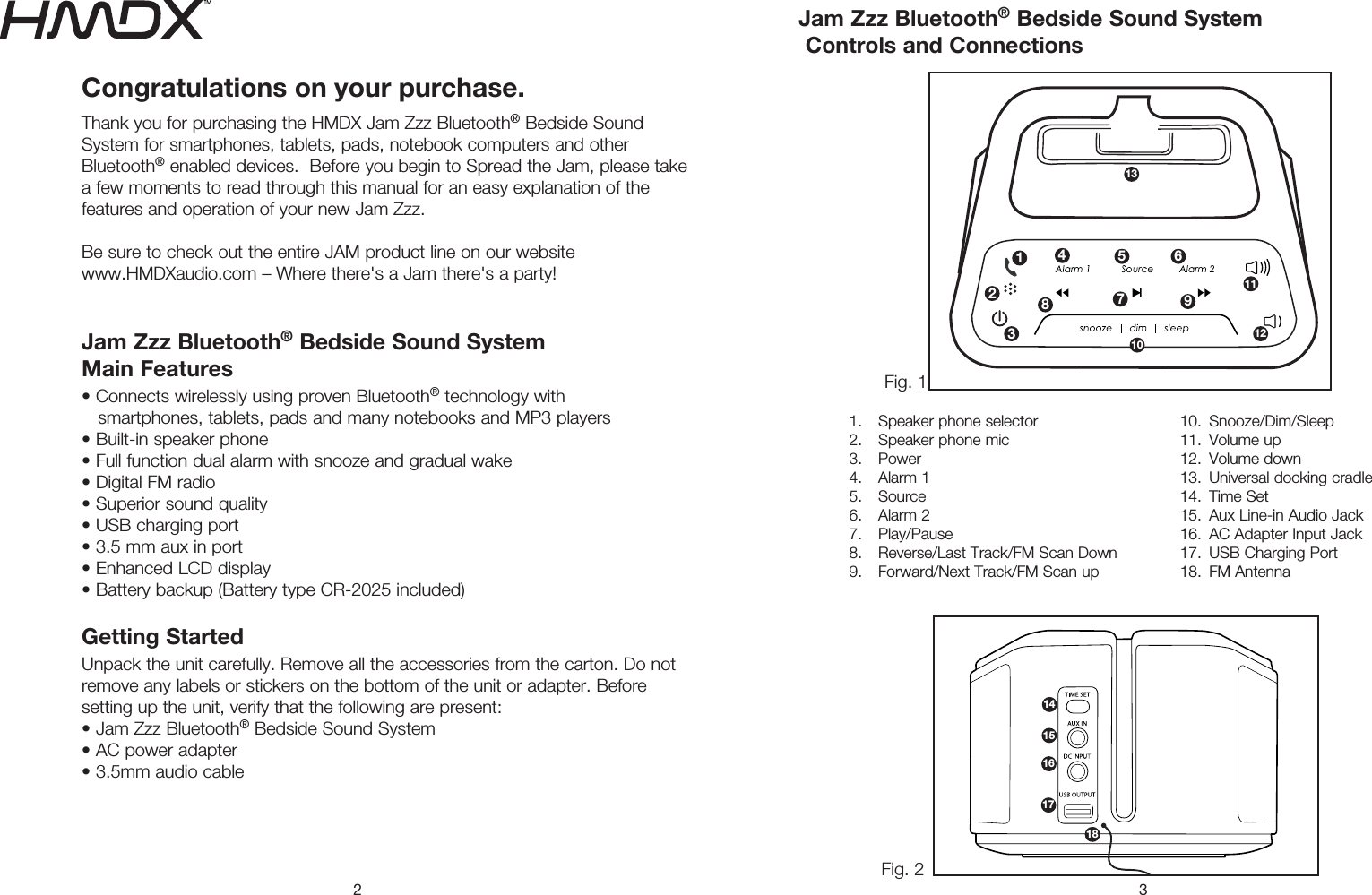 2 3Congratulations on your purchase.Thank you for purchasing the HMDX Jam Zzz Bluetooth® Bedside Sound System for smartphones, tablets, pads, notebook computers and other Bluetooth® enabled devices.  Before you begin to Spread the Jam, please take a few moments to read through this manual for an easy explanation of the features and operation of your new Jam Zzz. Be sure to check out the entire JAM product line on our website  www.HMDXaudio.com – Where there&apos;s a Jam there&apos;s a party! Jam Zzz Bluetooth® Bedside Sound System  Main Features t$POOFDUTXJSFMFTTMZVTJOHQSPWFO#MVFUPPUI® technology with     smartphones, tablets, pads and many notebooks and MP3 players t#VJMUJOTQFBLFSQIPOFt&apos;VMMGVODUJPOEVBMBMBSNXJUITOPP[FBOEHSBEVBMXBLFt%JHJUBM&apos;.SBEJPt4VQFSJPSTPVOERVBMJUZt64#DIBSHJOHQPSUtNNBVYJOQPSUt&amp;OIBODFE-$%EJTQMBZt#BUUFSZCBDLVQ#BUUFSZUZQF$3JODMVEFEGetting Started 6OQBDLUIFVOJUDBSFGVMMZ3FNPWFBMMUIFBDDFTTPSJFTGSPNUIFDBSUPO%POPUremove any labels or stickers on the bottom of the unit or adapter. Before setting up the unit, verify that the following are present: t+BN;[[#MVFUPPUI® Bedside Sound System t&quot;$QPXFSBEBQUFStNNBVEJPDBCMF&apos;JH&apos;JHJam Zzz Bluetooth® Bedside Sound System  Controls and Connections1.  Speaker phone selector2.  Speaker phone mic3. Power4. Alarm 15. Source6. Alarm 27. Play/Pause 3FWFSTF-BTU5SBDL&apos;.4DBO%PXO &apos;PSXBSE/FYU5SBDL&apos;.4DBOVQ10. Snooze/Dim/Sleep11. Volume up12. Volume down 6OJWFSTBMEPDLJOHDSBEMF14. Time Set &quot;VY-JOFJO&quot;VEJP+BDL &quot;$&quot;EBQUFS*OQVU+BDL 64#$IBSHJOH1PSU &apos;.&quot;OUFOOB31291011121345 6781415161718
