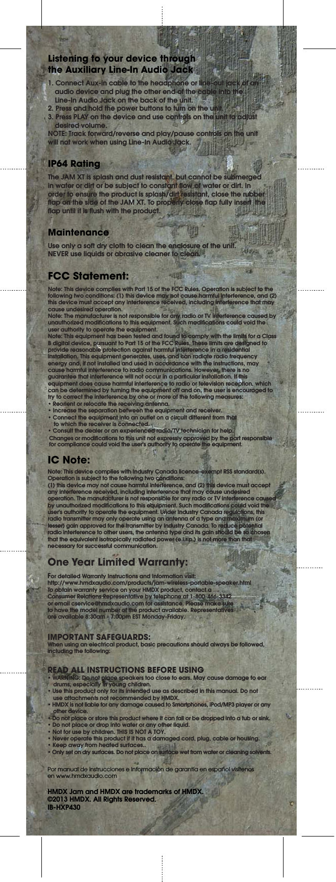 FCC Statement:One Year Limited Warranty:Note: This device complies with Part 15 of the FCC Rules. Operation is subject to the following two conditions: (1) this device may not cause harmful interference, and (2) this device must accept any interference received, including interference that may cause undesired operation.Note: The manufacturer is not responsible for any radio or TV interference caused by unauthorized modifications to this equipment. Such modifications could void the user authority to operate the equipment.Note: This equipment has been tested and found to comply with the limits for a Class B digital device, pursuant to Part 15 of the FCC Rules. These limits are designed to provide reasonable protection against harmful interference in a residential installation. This equipment generates, uses, and can radiate radio frequency energy and, if not installed and used in accordance with the instructions, may cause harmful interference to radio communications. However, there is no guarantee that interference will not occur in a particular installation. If this equipment does cause harmful interference to radio or television reception, which can be determined by turning the equipment off and on, the user is encouraged to try to correct the interference by one or more of the following measures:s2EORIENTORRELOCATETHERECEIVINGANTENNAs)NCREASETHESEPARATIONBETWEENTHEEQUIPMENTANDRECEIVERs#ONNECTTHEEQUIPMENTINTOANOUTLETONACIRCUITDIFFERENTFROMTHAT  to which the receiver is connected.s#ONSULTTHEDEALERORANEXPERIENCEDRADIO46TECHNICIANFORHELPNote: This device complies with Industry Canada licence-exempt RSS standard(s).Operation is subject to the following two conditions: (1) this device may not cause harmful interference, and (2) this device must accept any interference received, including interference that may cause undesired operation. The manufacturer is not responsible for any radio or TV interference caused by unauthorized modifications to this equipment. Such modifications could void the user&apos;s authority to operate the equipment. Under Industry Canada regulations, this radio transmitter may only operate using an antenna of a type and maximum (or lesser) gain approved for the transmitter by Industry Canada. To reduce potential radio interference to other users, the antenna type and its gain should be so chosen that the equivalent isotropically radiated power (e.i.r.p.) is not more than that necessary for successful communication.For detailed Warranty Instructions and Information visit:http://www.hmdxaudio.com/products/jam-wireless-portable-speaker.htmlTo obtain warranty service on your HMDX product, contact aConsumer Relations Representative by telephone at 1-800-466-3342or email cservice@hmdxaudio.com for assistance. Please make sureto have the model number of the product available. Representativesare available 8:30am - 7:00pm EST Monday-Friday.Por manual de instrucciones e Información de garantía en español visítenos en www.hmdxaudio.comHMDX Jam and HMDX are trademarks of HMDX.©2013 HMDX. All Rights Reserved.IB-HXP4301. Connect Aux-in cable to the headphone or line-out jack of an  audio device and plug the other end of the cable into the Line-In Audio Jack on the back of the unit.2. Press and hold the power buttons to turn on the unit.3. Press PLAY on the device and use controls on the unit to adjust  desired volume.NOTE: Track forward/reverse and play/pause controls on the unit will not work when using Line-In Audio Jack.Listening to your device through the Auxiliary Line-In Audio JackThe JAM XT is splash and dust resistant, but cannot be submerged in water or dirt or be subject to constant flow of water or dirt. In order to ensure the product is splash/dirt resistant, close the rubber flap on the side of the JAM XT. To properly close flap fully insert  the flap until it is flush with the product.IP64 RatingUse only a soft dry cloth to clean the enclosure of the unit.NEVER use liquids or abrasive cleaner to clean.MaintenanceIMPORTANT SAFEGUARDS:When using an electrical product, basic precautions should always be followed, including the following:READ ALL INSTRUCTIONS BEFORE USINGs7!2.).&apos;$ONOTPLACESPEAKERSTOOCLOSETOEARS-AYCAUSEDAMAGETOEAR  drums, especially in young children.s5SETHISPRODUCTONLYFORITSINTENDEDUSEASDESCRIBEDINTHISMANUAL$ONOT  use attachments not recommended by HMDX.s(-$8ISNOTLIABLEFORANYDAMAGECAUSEDTO3MARTPHONESI0OD-0PLAYERORANY other device.sDo not place or store this product where it can fall or be dropped into a tub or sink.s$ONOTPLACEORDROPINTOWATERORANYOTHERLIQUIDs.OTFORUSEBYCHILDREN4()3)3./4!4/9s.EVEROPERATETHISPRODUCTIFITHASADAMAGEDCORDPLUGCABLEORHOUSINGs+EEPAWAYFROMHEATEDSURFACESs/NLYSETONDRYSURFACES$ONOTPLACEONSURFACEWETFROMWATERORCLEANINGSOLVENTSIC Note:Changes or modifications to this unit not expressly approved by the part responsiblefor compliance could void the user&apos;s authority to operate the equipment.