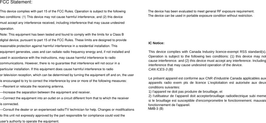 FCC Statement:This device complies with part 15 of the FCC Rules. Operation is subject to the followingtwo conditions: (1) This device may not cause harmful interference, and (2) this devicemust accept any interference received, including interference that may cause undesiredoperation.Note: This equipment has been tested and found to comply with the limits for a Class Bdigital device, pursuant to part 15 of the FCC Rules. These limits are designed to providereasonable protection against harmful interference in a residential installation. Thisequipment generates, uses and can radiate radio frequency energy and, if not installed andused in accordance with the instructions, may cause harmful interference to radiocommunications. However, there is no guarantee that interference will not occur in aparticular installation. If this equipment does cause harmful interference to radioor television reception, which can be determined by turning the equipment off and on, the useris encouraged to try to correct the interference by one or more of the following measures:—Reorient or relocate the receiving antenna.—Increase the separation between the equipment and receiver.—Connect the equipment into an outlet on a circuit different from that to which the receiveris connected.—Consult the dealer or an experienced radio/TV technician for help. Changes or modificationsto this unit not expressly approved by the part responsible for compliance could void theuser&apos;s authority to operate the equipment.The device has been evaluated to meet general RF exposure requirement. The device can be used in portable exposure condition without restriction.IC Notice:  This device complies with Canada Industry licence-exempt RSS standard(s). Operation is subject to the following two conditions: (1) this device may not cause interference. and (2) this device must accept any interference. Including interference that may cause undesired operation of the device. CAN ICES-3 (B)  Le présent appareil est conforme aux CNR d&apos;industrie Canada applicables aux appareils radio exem pts de licence L&apos;exploitation est autorisée aux deux conditions suivantes:   1) I&apos;appareil ne doit pas produire de brouillage, et   2) I&apos;utillsateur de I&apos;appareil doit accepterbrouillage radioélectrique subi meme si le brouillage est susceptible d&apos;encompromettre le fonctionnement. mauvais fonctionnement de I&apos;appareil. NMB-3 (B)  fonctionnement de I&apos;appareil. NMB-3 (B) fonctionnement de I&apos;appareil. NMB-3 (B) fonctionnement de I&apos;appareil. NMB-3 (B) NMB-3 (B) 
