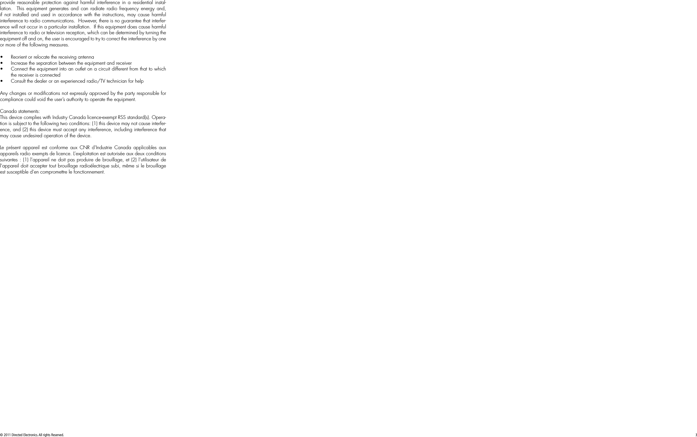 © 2011 Directed Electronics. All rights Reserved. 3provide reasonable protection against harmful interference in a residential instal-lation.  This equipment generates and can radiate radio frequency energy and, if not installed and used in accordance with the instructions, may cause harmful interference to radio communications.  However, there is no guarantee that interfer-ence will not occur in a particular installation.  If this equipment does cause harmful interference to radio or television reception, which can be determined by turning the equipment off and on, the user is encouraged to try to correct the interference by one or more of the following measures.• Reorient or relocate the receiving antenna• Increase the separation between the equipment and receiver• Connect the equipment into an outlet on a circuit different from that to which the receiver is connected• Consult the dealer or an experienced radio/TV technician for helpAny changes or modiﬁcations not expressly approved by the party responsible for compliance could void the user’s authority to operate the equipment.Canada statements:This device complies with Industry Canada licence-exempt RSS standard(s). Opera-tion is subject to the following two conditions: (1) this device may not cause interfer-ence, and (2) this device must accept any interference, including interference that may cause undesired operation of the device.Le présent appareil est conforme aux CNR d’Industrie Canada applicables aux appareils radio exempts de licence. L’exploitation est autorisée aux deux conditions suivantes : (1) l’appareil ne doit pas produire de brouillage, et (2) l’utilisateur de l’appareil doit accepter tout brouillage radioélectrique subi, même si le brouillage est susceptible d’en compromettre le fonctionnement.