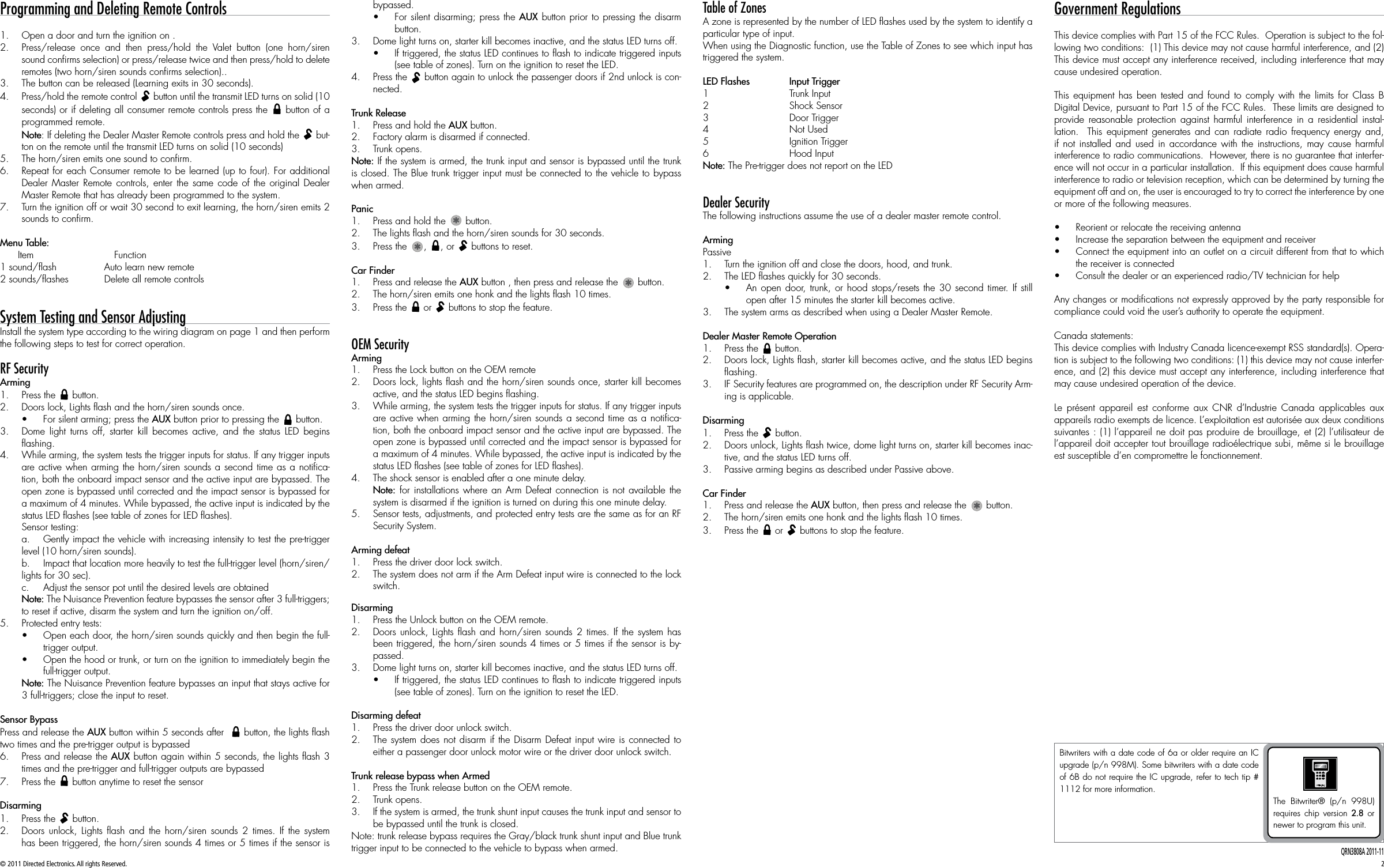 © 2011 Directed Electronics. All rights Reserved. 2QRN3808A 2011-11Programming and Deleting Remote Controls1.  Open a door and turn the ignition on .2.  Press/release once and then press/hold the Valet button (one horn/siren sound conﬁrms selection) or press/release twice and then press/hold to delete remotes (two horn/siren sounds conﬁrms selection)..3.  The button can be released (Learning exits in 30 seconds).4.  Press/hold the remote control A U X button until the transmit LED turns on solid (10 seconds) or if deleting all consumer remote controls press the A U X button of a programmed remote.Note: If deleting the Dealer Master Remote controls press and hold the A U X but-ton on the remote until the transmit LED turns on solid (10 seconds)5.  The horn/siren emits one sound to conﬁrm.6.  Repeat for each Consumer remote to be learned (up to four). For additional Dealer Master Remote controls, enter the same code of the original Dealer Master Remote that has already been programmed to the system.7.  Turn the ignition off or wait 30 second to exit learning, the horn/siren emits 2 sounds to conﬁrm.Menu Table:      Item                           Function1 sound/ﬂash                Auto learn new remote2 sounds/ﬂashes            Delete all remote controls  System Testing and Sensor AdjustingInstall the system type according to the wiring diagram on page 1 and then perform the following steps to test for correct operation.RF Security Arming1.  Press the A U X button.2.  Doors lock, Lights ﬂash and the horn/siren sounds once.• For silent arming; press the AUX button prior to pressing the A U X button.3.  Dome light turns off, starter kill becomes active, and the status LED begins ﬂashing.4.  While arming, the system tests the trigger inputs for status. If any trigger inputs are active when arming the horn/siren sounds a second time as a notiﬁca-tion, both the onboard impact sensor and the active input are bypassed. The open zone is bypassed until corrected and the impact sensor is bypassed for a maximum of 4 minutes. While bypassed, the active input is indicated by the status LED ﬂashes (see table of zones for LED ﬂashes).Sensor testing:a.  Gently impact the vehicle with increasing intensity to test the pre-trigger level (10 horn/siren sounds). b.  Impact that location more heavily to test the full-trigger level (horn/siren/lights for 30 sec). c.  Adjust the sensor pot until the desired levels are obtainedNote: The Nuisance Prevention feature bypasses the sensor after 3 full-triggers; to reset if active, disarm the system and turn the ignition on/off.5.  Protected entry tests:• Open each door, the horn/siren sounds quickly and then begin the full-trigger output.• Open the hood or trunk, or turn on the ignition to immediately begin the full-trigger output.Note: The Nuisance Prevention feature bypasses an input that stays active for 3 full-triggers; close the input to reset.Sensor BypassPress and release the AUX button within 5 seconds after  A U X button, the lights ﬂash two times and the pre-trigger output is bypassed6.  Press and release the AUX button again within 5 seconds, the lights ﬂash 3 times and the pre-trigger and full-trigger outputs are bypassed7.  Press the A U X button anytime to reset the sensorDisarming1.  Press the A U X button.2.  Doors unlock, Lights ﬂash and the horn/siren sounds 2 times. If the system has been triggered, the horn/siren sounds 4 times or 5 times if the sensor is bypassed.• For silent disarming; press the AUX button prior to pressing the disarm button.3.  Dome light turns on, starter kill becomes inactive, and the status LED turns off.• If triggered, the status LED continues to ﬂash to indicate triggered inputs (see table of zones). Turn on the ignition to reset the LED.4.  Press the A U X button again to unlock the passenger doors if 2nd unlock is con-nected. Trunk Release1.  Press and hold the AUX button.2.  Factory alarm is disarmed if connected.3.  Trunk opens.Note: If the system is armed, the trunk input and sensor is bypassed until the trunk is closed. The Blue trunk trigger input must be connected to the vehicle to bypass when armed.Panic 1.  Press and hold the AUXAUX button.2.  The lights ﬂash and the horn/siren sounds for 30 seconds.3.  Press the AUXAUX, A U X, or A U X buttons to reset. Car Finder1.  Press and release the AUX button , then press and release the AUXAUX button.2.  The horn/siren emits one honk and the lights ﬂash 10 times.3.  Press the A U X or A U X buttons to stop the feature. OEM Security Arming1.  Press the Lock button on the OEM remote2.  Doors lock, lights ﬂash and the horn/siren sounds once, starter kill becomes active, and the status LED begins ﬂashing.3.  While arming, the system tests the trigger inputs for status. If any trigger inputs are active when arming the horn/siren sounds a second time as a notiﬁca-tion, both the onboard impact sensor and the active input are bypassed. The open zone is bypassed until corrected and the impact sensor is bypassed for a maximum of 4 minutes. While bypassed, the active input is indicated by the status LED ﬂashes (see table of zones for LED ﬂashes).4.  The shock sensor is enabled after a one minute delay.Note: for installations where an Arm Defeat connection is not available the system is disarmed if the ignition is turned on during this one minute delay. 5.  Sensor tests, adjustments, and protected entry tests are the same as for an RF Security System.Arming defeat1.  Press the driver door lock switch.2.  The system does not arm if the Arm Defeat input wire is connected to the lock switch.Disarming1.  Press the Unlock button on the OEM remote.2.  Doors unlock, Lights ﬂash and horn/siren sounds 2 times. If the system has been triggered, the horn/siren sounds 4 times or 5 times if the sensor is by-passed.3.  Dome light turns on, starter kill becomes inactive, and the status LED turns off.• If triggered, the status LED continues to ﬂash to indicate triggered inputs (see table of zones). Turn on the ignition to reset the LED.Disarming defeat1.  Press the driver door unlock switch.2.  The system does not disarm if the Disarm Defeat input wire is connected to either a passenger door unlock motor wire or the driver door unlock switch.Trunk release bypass when Armed1.  Press the Trunk release button on the OEM remote.2.  Trunk opens.3.  If the system is armed, the trunk shunt input causes the trunk input and sensor to be bypassed until the trunk is closed.Note: trunk release bypass requires the Gray/black trunk shunt input and Blue trunk trigger input to be connected to the vehicle to bypass when armed.Table of ZonesA zone is represented by the number of LED ﬂashes used by the system to identify a particular type of input.When using the Diagnostic function, use the Table of Zones to see which input has triggered the system.LED Flashes  Input Trigger1    Trunk Input2    Shock Sensor3    Door Trigger 4    Not Used5    Ignition Trigger6    Hood Input                               Note: The Pre-trigger does not report on the LED Dealer SecurityThe following instructions assume the use of a dealer master remote control.ArmingPassive1.  Turn the ignition off and close the doors, hood, and trunk.2.  The LED ﬂashes quickly for 30 seconds.• An open door, trunk, or hood stops/resets the 30 second timer. If still open after 15 minutes the starter kill becomes active.3.  The system arms as described when using a Dealer Master Remote.Dealer Master Remote Operation1.  Press the A U X button.2.  Doors lock, Lights ﬂash, starter kill becomes active, and the status LED begins ﬂashing.3.  IF Security features are programmed on, the description under RF Security Arm-ing is applicable.Disarming1.  Press the A U X button.2.  Doors unlock, Lights ﬂash twice, dome light turns on, starter kill becomes inac-tive, and the status LED turns off.3.  Passive arming begins as described under Passive above.Car Finder1.  Press and release the AUX button, then press and release the AUXAUX button.2.  The horn/siren emits one honk and the lights ﬂash 10 times.3.  Press the A U X or A U X buttons to stop the feature.Government RegulationsThis device complies with Part 15 of the FCC Rules.  Operation is subject to the fol-lowing two conditions:  (1) This device may not cause harmful interference, and (2) This device must accept any interference received, including interference that may cause undesired operation.This equipment has been tested and found to comply with the limits for Class B Digital Device, pursuant to Part 15 of the FCC Rules.  These limits are designed to provide reasonable protection against harmful interference in a residential instal-lation.  This equipment generates and can radiate radio frequency energy and, if not installed and used in accordance with the instructions, may cause harmful interference to radio communications.  However, there is no guarantee that interfer-ence will not occur in a particular installation.  If this equipment does cause harmful interference to radio or television reception, which can be determined by turning the equipment off and on, the user is encouraged to try to correct the interference by one or more of the following measures.• Reorient or relocate the receiving antenna• Increase the separation between the equipment and receiver• Connect the equipment into an outlet on a circuit different from that to which the receiver is connected• Consult the dealer or an experienced radio/TV technician for helpAny changes or modiﬁcations not expressly approved by the party responsible for compliance could void the user’s authority to operate the equipment.Canada statements:This device complies with Industry Canada licence-exempt RSS standard(s). Opera-tion is subject to the following two conditions: (1) this device may not cause interfer-ence, and (2) this device must accept any interference, including interference that may cause undesired operation of the device.Le présent appareil est conforme aux CNR d’Industrie Canada applicables aux appareils radio exempts de licence. L’exploitation est autorisée aux deux conditions suivantes : (1) l’appareil ne doit pas produire de brouillage, et (2) l’utilisateur de l’appareil doit accepter tout brouillage radioélectrique subi, même si le brouillage est susceptible d’en compromettre le fonctionnement.Bitwriters with a date code of 6a or older require an IC upgrade (p/n 998M). Some bitwriters with a date code of 6B do not require the IC upgrade, refer to tech tip # 1112 for more information. The Bitwriter® (p/n 998U) requires chip version 2.8 or newer to program this unit.