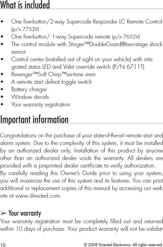 10 © 2008 Directed Electronics. All rights reserved.What is includedOne ve-button/2-way Supercode Responder LC Remote Control • (p/n 7752V) One ve-button/ 1-way Supercode remote •  (p/n 7652V)The control module with Stinger™DoubleGuard®two-stage shock • sensorControl center (installed out of sight on your vehicle) with inte-• grated status LED and Valet override switch (P/N 6711T)Revenger™Soft Chirp™six-tone siren• A remote start defeat toggle switch• Battery charger• Window decals• Your warranty registration• Important informationCongratulations on the purchase of your state-of-the-art remote start and alarm system. Due to the complexity of this system, it must be installed by  an authorized dealer only. Installation  of  this  product  by  anyone other  than  an  authorized  dealer  voids  the  warranty.  All  dealers  are provided with a preprinted dealer certiﬁcate to verify authorization.By  carefully  reading  this  Owner’s Guide  prior  to  using  your  system, you will maximize the use of this system and its features. You can print additional or replacement copies of this manual by accessing our web site at www.directed.com.➢ Your warrantyYour warranty  registration must be completely ﬁlled out and returned within 10 days of purchase. Your product warranty will not be validat-