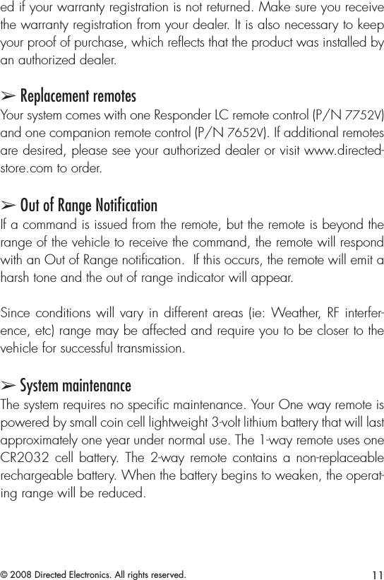 11© 2008 Directed Electronics. All rights reserved.ed if your warranty registration is not returned. Make sure you receive the warranty registration from your dealer. It is also necessary to keep your proof of purchase, which reﬂects that the product was installed by an authorized dealer.➢ Replacement remotesYour system comes with one Responder LC remote control (P/N 7752V) and one companion remote control (P/N 7652V). If additional remotes are desired, please see your authorized dealer or visit www.directed-store.com to order. ➢ Out of Range NotiﬁcationIf a command is issued from the remote, but the remote is beyond the range of the vehicle to receive the command, the remote will respond with an Out of Range notiﬁcation.  If this occurs, the remote will emit a harsh tone and the out of range indicator will appear.Since conditions will vary in different areas (ie: Weather, RF interfer-ence, etc) range may be affected and require you to be closer to the vehicle for successful transmission.➢ System maintenance The system requires no speciﬁc maintenance. Your One way remote is powered by small coin cell lightweight 3-volt lithium battery that will last approximately one year under normal use. The 1-way remote uses one CR2032 cell  battery. The 2-way  remote contains  a non-replaceable rechargeable battery. When the battery begins to weaken, the operat-ing range will be reduced. 