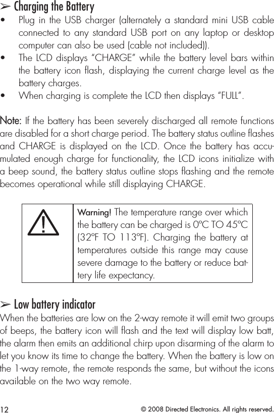 12 © 2008 Directed Electronics. All rights reserved.➢ Charging the BatteryPlug in the USB charger (alternately a standard mini USB cable • connected to any standard USB  port  on any laptop or desktop computer can also be used (cable not included)). The LCD displays “CHARGE” while the battery level bars within • the battery icon ﬂash, displaying the current charge level as the battery charges. When charging is complete the LCD then displays “FULL”. • Note: If the battery has been severely discharged all remote functions are disabled for a short charge period. The battery status outline ﬂashes and CHARGE is displayed on the LCD. Once the battery has accu-mulated enough charge for functionality, the LCD icons initialize with a beep sound, the battery status outline stops ﬂashing and the remote becomes operational while still displaying CHARGE.Satmode,bank selectorAUDIOPWR12REWFFPLAY/PROG NR3456DISC- DISC+11:53XM1-1 CH-001CHVOLSCAN SOUNDAM/FMCD/AUXSATRADIOSEEKSKIPRPTDISP -MODEA.SELRDMTUNEAUTOOFFDUALA/C MODEChannel controlCategoryControlText selector.Hold for 10secto togglechannelor categorytune modes.TogglesScan modeBank andpresentindicatorChanneland textindicatorPreset 1-6.Hold until beeptosavetoapreset.CATEGORYTune modeindicatorMODEDUALOFFAUTOMAP/GUIDE MENU SETUPINFO ZOOM CANCEL AUDIOAUTOMODEA/CLOADDISCTAPE AM/FM DISPMODESCAN RPT A.SEL/RDM-SEEK +1234 56DISC- DISC+VOLPWRPUSHTUNESOUNDPUSHXM1-1VOLCHCHANNELCATEGORYNAMETITLE::::1CH2CH3CH6CH5CH4CHMODE SCAN SOUND001-HITS1POPMUSICNAMEMUSIC TITLEChannel controlCategoryControl001 014 018040 065 115Toggles betweenchannel andcategory modesBank andpresentindicatorUpper displaytext modeselectorSat modeand bankselectorPreset 1-6.Press untilbeepto saveto a preset.Channeland textIndicator fieldsTogglesScan modeTune modeindicatorANTENNASC OUTPUTSirius-Ready, SAT Radio Ready or select OEM headunits with optional Honda Bus Compatible TranslatorHeadunit bus cableSiriusConnect CableHON-SC1Honda Bus CompatibleTranslator Warning! The temperature range over which the battery can be charged is 0ºC TO 45ºC (32ºF TO 113ºF). Charging the battery  at temperatures outside this range may cause severe damage to the battery or reduce bat-tery life expectancy.➢ Low battery indicatorWhen the batteries are low on the 2-way remote it will emit two groups of beeps, the battery icon will ash and the text will display low batt, the alarm then emits an additional chirp upon disarming of the alarm to let you know its time to change the battery. When the battery is low on the 1-way remote, the remote responds the same, but without the icons available on the two way remote. 