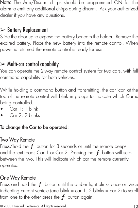13© 2008 Directed Electronics. All rights reserved.Note:  The  Arm/Disarm  chirps  should  be  programmed  ON  for  the alarm to emit any additional chirps during disarm.  Ask your authorized dealer if you have any questions.➢ Battery ReplacementSlide the door up to expose the battery beneath the holder.  Remove the expired battery. Place the new battery into the remote control. When power is returned the remote control is ready for use. ➢ Multi-car control capability You can operate the 2-way remote control system for two cars, with full command capability for both vehicles.While holding a command button and transmitting, the car icon at the top of the remote control will blink in groups to indicate which Car is being controlled. Car 1: 1 blink• Car 2: 2 blinks• To change the Car to be operated: Two Way Remote Press/hold the A U X button for 3 seconds or until the remote beeps and the text reads Car 1 or Car 2. Pressing the A U X button will scroll between the two. This will indicate which car the remote currently operates. One Way RemotePress and hold the A U X button until the amber light blinks once or twice indicating current vehicle (one blink = car 1. 2 blinks = car 2) to scroll from one to the other press the A U X button again.