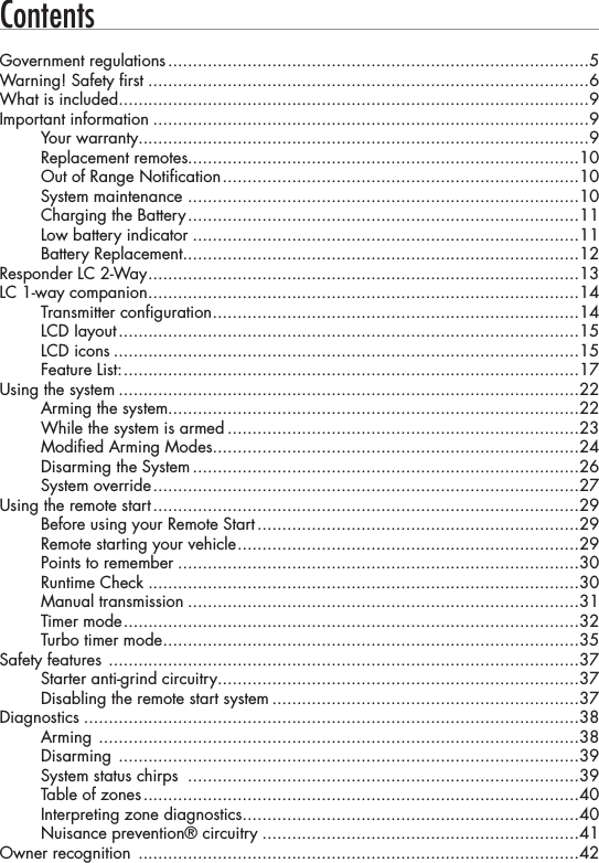 ContentsGovernment regulations .....................................................................................5Warning! Safety first .........................................................................................6What is included ...............................................................................................9Important information ........................................................................................9Your warranty...........................................................................................9Replacement remotes...............................................................................10Out of Range Notification ........................................................................10System maintenance  ...............................................................................10Charging the Battery ...............................................................................11Low battery indicator ..............................................................................11Battery Replacement ................................................................................12Responder LC 2-Way .......................................................................................13LC 1-way companion .......................................................................................14Transmitter configuration ..........................................................................14LCD Iayout .............................................................................................15LCD icons ..............................................................................................15Feature List: ............................................................................................17Using the system .............................................................................................22Arming the system...................................................................................22While the system is armed .......................................................................23Modified Arming Modes..........................................................................24Disarming the System ..............................................................................26System override ......................................................................................27Using the remote start ......................................................................................29Before using your Remote Start .................................................................29Remote starting your vehicle .....................................................................29Points to remember .................................................................................30Runtime Check .......................................................................................30Manual transmission ...............................................................................31Timer mode ............................................................................................32Turbo timer mode ....................................................................................35Safety features  ...............................................................................................37Starter anti-grind circuitry .........................................................................37Disabling the remote start system ..............................................................37Diagnostics ....................................................................................................38Arming  .................................................................................................38Disarming  .............................................................................................39System status chirps  ...............................................................................39Table of zones ........................................................................................40Interpreting zone diagnostics ....................................................................40Nuisance prevention® circuitry ................................................................41Owner recognition  .........................................................................................42