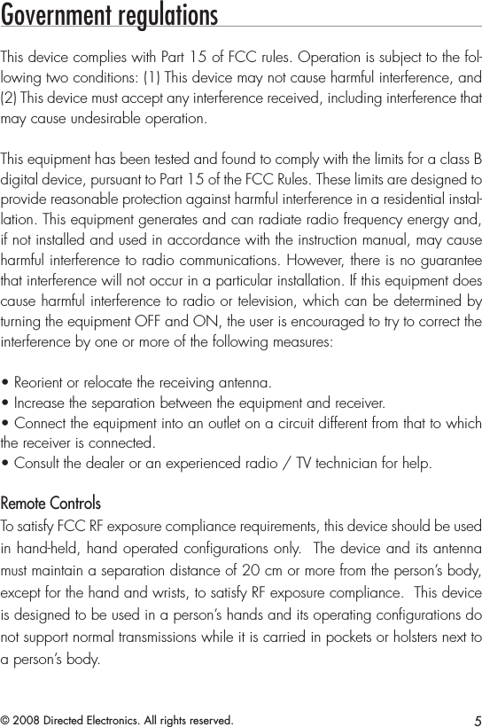 5© 2008 Directed Electronics. All rights reserved.Government regulationsThis device complies with Part 15 of FCC rules. Operation is subject to the fol-lowing two conditions: (1) This device may not cause harmful interference, and (2) This device must accept any interference received, including interference that may cause undesirable operation.This equipment has been tested and found to comply with the limits for a class B digital device, pursuant to Part 15 of the FCC Rules. These limits are designed to provide reasonable protection against harmful interference in a residential instal-lation. This equipment generates and can radiate radio frequency energy and, if not installed and used in accordance with the instruction manual, may cause harmful interference to radio communications. However, there is no guarantee that interference will not occur in a particular installation. If this equipment does cause harmful interference to radio or television, which can be determined by turning the equipment OFF and ON, the user is encouraged to try to correct the interference by one or more of the following measures:• Reorient or relocate the receiving antenna.• Increase the separation between the equipment and receiver.• Connect the equipment into an outlet on a circuit different from that to which the receiver is connected.• Consult the dealer or an experienced radio / TV technician for help.Remote ControlsTo satisfy FCC RF exposure compliance requirements, this device should be used in hand-held, hand operated conﬁgurations only.  The device and its antenna must maintain a separation distance of 20 cm or more from the person’s body, except for the hand and wrists, to satisfy RF exposure compliance.  This device is designed to be used in a person’s hands and its operating conﬁgurations do not support normal transmissions while it is carried in pockets or holsters next to a person’s body.