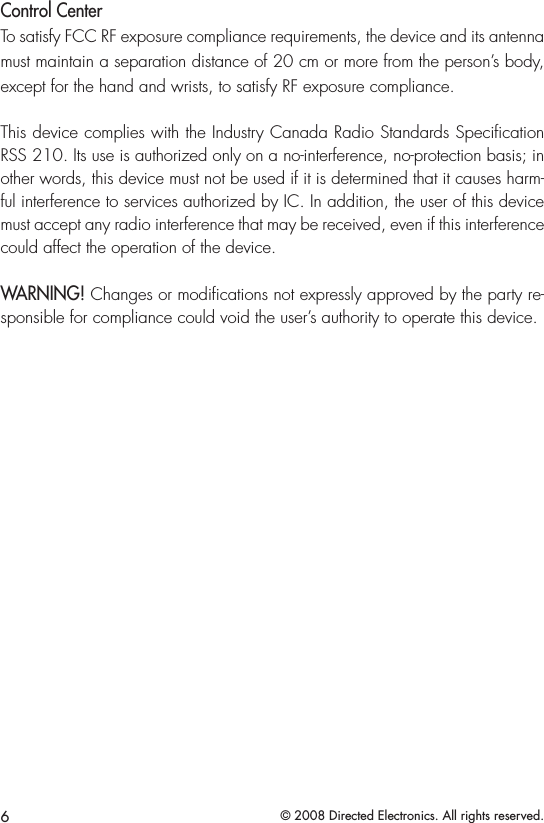 6© 2008 Directed Electronics. All rights reserved.Control CenterTo satisfy FCC RF exposure compliance requirements, the device and its antenna must maintain a separation distance of 20 cm or more from the person’s body, except for the hand and wrists, to satisfy RF exposure compliance. This device complies with the Industry Canada Radio Standards Speciﬁcation RSS 210. Its use is authorized only on a no-interference, no-protection basis; in other words, this device must not be used if it is determined that it causes harm-ful interference to services authorized by IC. In addition, the user of this device must accept any radio interference that may be received, even if this interference could affect the operation of the device.WARNING! Changes or modications not expressly approved by the party re-sponsible for compliance could void the user’s authority to operate this device.