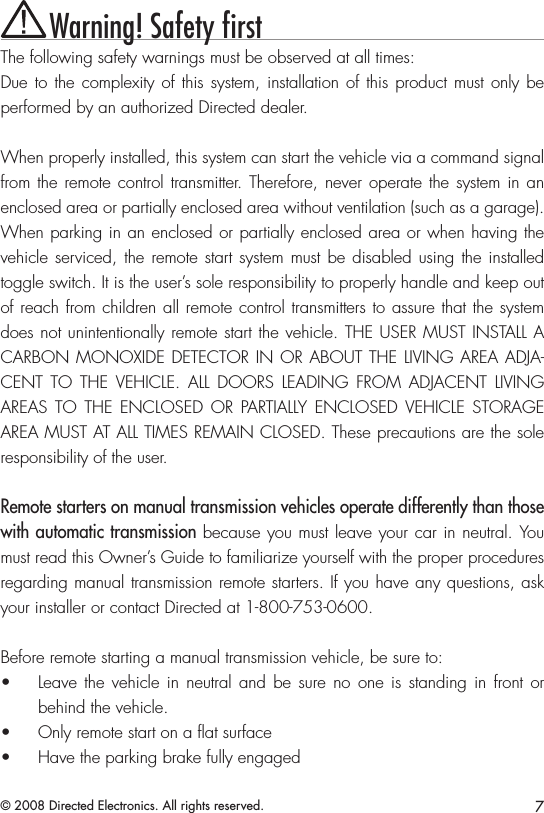 7© 2008 Directed Electronics. All rights reserved.Warning! Safety ﬁrstThe following safety warnings must be observed at all times:Due to the complexity of this system, installation of this product must only be performed by an authorized Directed dealer.When properly installed, this system can start the vehicle via a command signal from the remote control transmitter. Therefore, never operate  the  system in an enclosed area or partially enclosed area without ventilation (such as a garage). When parking in an enclosed or partially enclosed area or when having the vehicle serviced, the remote start system must be disabled using the installed toggle switch. It is the user’s sole responsibility to properly handle and keep out of reach from children all remote control transmitters to assure that the system does not unintentionally remote start the vehicle. THE USER MUST INSTALL A CARBON MONOXIDE DETECTOR IN OR ABOUT THE LIVING AREA ADJA-CENT  TO  THE  VEHICLE.  ALL  DOORS  LEADING  FROM  ADJACENT  LIVING AREAS  TO  THE  ENCLOSED  OR  PARTIALLY  ENCLOSED  VEHICLE  STORAGE AREA MUST AT ALL TIMES REMAIN CLOSED. These precautions are the sole responsibility of the user.Remote starters on manual transmission vehicles operate differently than those with automatic transmission because you must leave your car in neutral. You must read this Owner’s Guide to familiarize yourself with the proper procedures regarding manual transmission remote starters. If you have any questions, ask your installer or contact Directed at 1-800-753-0600.Before remote starting a manual transmission vehicle, be sure to:Leave the  vehicle in  neutral and  be  sure  no  one is  standing in  front or • behind the vehicle.Only remote start on a ﬂat surface• Have the parking brake fully engaged• 