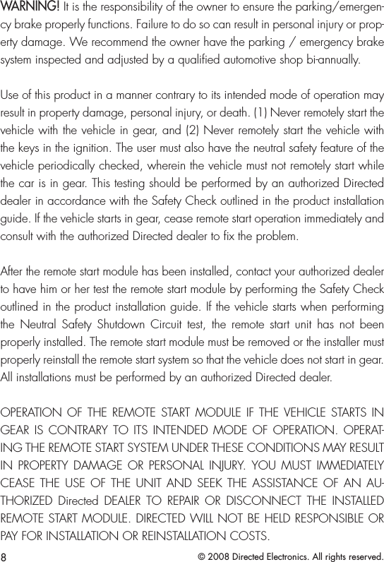 8© 2008 Directed Electronics. All rights reserved.WARNING! It is the responsibility of the owner to ensure the parking/emergen-cy brake properly functions. Failure to do so can result in personal injury or prop-erty damage. We recommend the owner have the parking / emergency brake system inspected and adjusted by a qualiﬁed automotive shop bi-annually.Use of this product in a manner contrary to its intended mode of operation may result in property damage, personal injury, or death. (1) Never remotely start the vehicle with the vehicle in gear, and (2) Never remotely start the vehicle with the keys in the ignition. The user must also have the neutral safety feature of the vehicle periodically checked, wherein the vehicle must not remotely start while the car is in gear. This testing should be performed by an authorized Directed dealer in accordance with the Safety Check outlined in the product installation guide. If the vehicle starts in gear, cease remote start operation immediately and consult with the authorized Directed dealer to x the problem.After the remote start module has been installed, contact your authorized dealer to have him or her test the remote start module by performing the Safety Check outlined in the product installation guide. If the vehicle starts when performing the  Neutral  Safety  Shutdown  Circuit  test,  the  remote  start  unit  has  not  been properly installed. The remote start module must be removed or the installer must properly reinstall the remote start system so that the vehicle does not start in gear. All installations must be performed by an authorized Directed dealer. OPERATION OF THE  REMOTE  START MODULE IF  THE VEHICLE STARTS IN GEAR IS  CONTRARY TO ITS  INTENDED  MODE OF  OPERATION. OPERAT-ING THE REMOTE START SYSTEM UNDER THESE CONDITIONS MAY RESULT IN  PROPERTY  DAMAGE  OR  PERSONAL  INJURY.  YOU  MUST  IMMEDIATELY CEASE THE  USE  OF  THE  UNIT  AND  SEEK  THE  ASSISTANCE  OF AN  AU-THORIZED  Directed  DEALER  TO  REPAIR  OR  DISCONNECT  THE  INSTALLED REMOTE START MODULE. DIRECTED WILL NOT BE HELD RESPONSIBLE OR PAY FOR INSTALLATION OR REINSTALLATION COSTS.