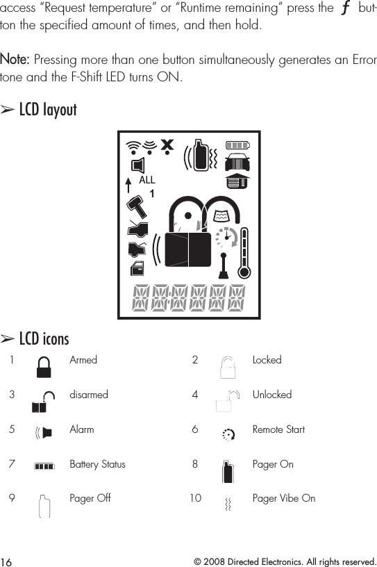 16 © 2008 Directed Electronics. All rights reserved.access “Request temperature” or “Runtime remaining” press the A U X but-ton the speciﬁed amount of times, and then hold.Note: Pressing more than one button simultaneously generates an Error tone and the F-Shift LED turns ON.➢ LCD IayoutALLALLALLALLALLALLALLALLALLALLALL➢ LCD icons1ALLArmed  2ALLLocked3ALLdisarmed 4ALLUnlocked5ALLAlarm 6ALLRemote Start7ALLBattery Status 8ALLPager On9ALLPager Off 10ALLPager Vibe On