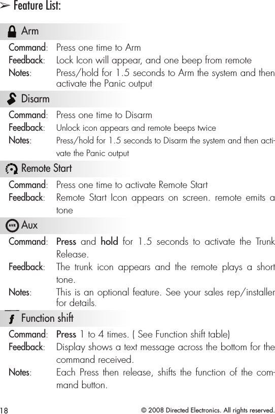 18 © 2008 Directed Electronics. All rights reserved.➢ Feature List:  A U X ArmCommand:  Press one time to ArmFeedback:  Lock Icon will appear, and one beep from remoteNotes:  Press/hold for 1.5 seconds to Arm the system and then activate the Panic output  A U X DisarmCommand:  Press one time to DisarmFeedback:   Unlock icon appears and remote beeps twiceNotes:  Press/hold for 1.5 seconds to Disarm the system and then acti-vate the Panic output  A U X Remote StartCommand:  Press one time to activate Remote StartFeedback:  Remote  Start Icon  appears  on  screen.  remote  emits  a tone  A U X AuxCommand:   Press  and  hold  for  1.5  seconds  to  activate  the  Trunk Release.Feedback:   The  trunk  icon  appears  and  the  remote  plays  a  short tone.Notes:   This is an optional feature. See your sales rep/installer for details.  A U X Function shiftCommand:   Press 1 to 4 times. ( See Function shift table)Feedback:   Display shows a text message across the bottom for the command received.Notes:   Each Press then release, shifts the function of the com-mand button. 