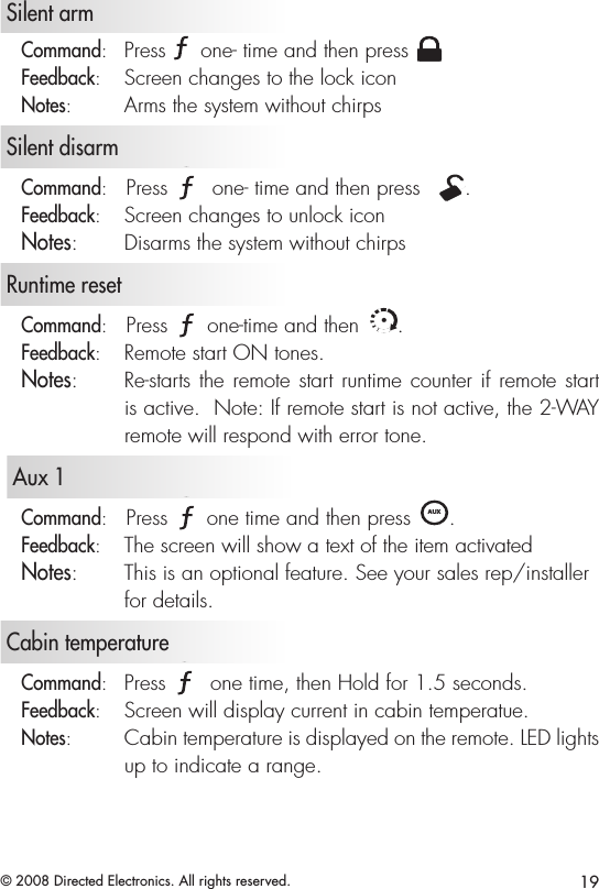 19© 2008 Directed Electronics. All rights reserved.   Silent armCommand:   Press A U X one- time and then press A U XFeedback:   Screen changes to the lock iconNotes:   Arms the system without chirps   Silent disarmCommand:   Press A U X one- time and then press  A U X.Feedback:   Screen changes to unlock iconNotes:   Disarms the system without chirps   Runtime resetCommand:   Press A U X one-time and then A U X.Feedback:   Remote start ON tones.Notes:   Re-starts the remote start runtime counter if remote start is active.  Note: If remote start is not active, the 2-WAY remote will respond with error tone.   Aux 1Command:   Press A U X one time and then press A U X. Feedback:   The screen will show a text of the item activatedNotes:   This is an optional feature. See your sales rep/installer for details.   Cabin temperatureCommand:   Press A U X one time, then Hold for 1.5 seconds.Feedback:   Screen will display current in cabin temperatue. Notes:   Cabin temperature is displayed on the remote. LED lights up to indicate a range. 