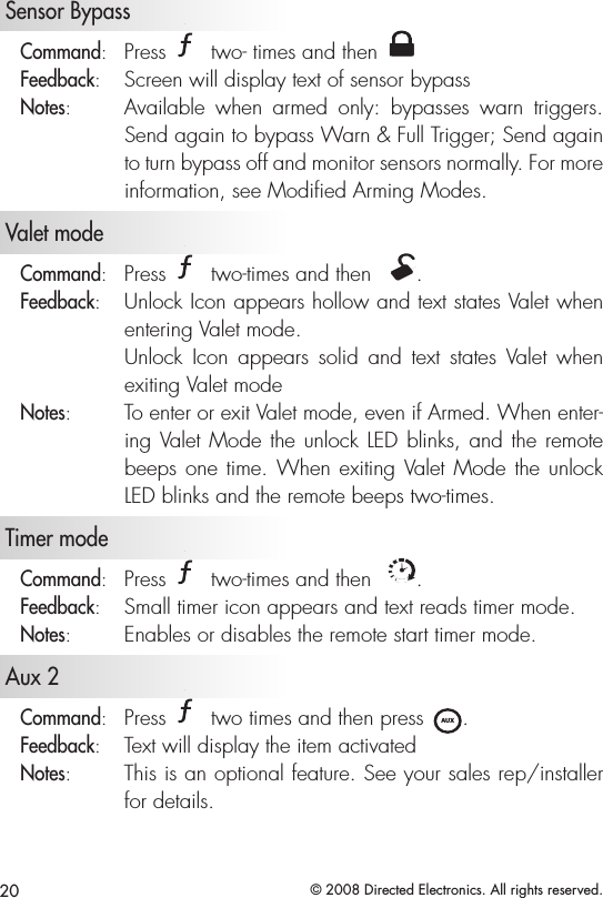 20 © 2008 Directed Electronics. All rights reserved.   Sensor BypassCommand:   Press A U X two- times and then A U XFeedback:   Screen will display text of sensor bypassNotes:   Available  when  armed  only:  bypasses  warn  triggers. Send again to bypass Warn &amp; Full Trigger; Send again to turn bypass off and monitor sensors normally. For more information, see Modiﬁed Arming Modes.   Valet mode  Command:   Press A U X two-times and then  A U X.Feedback:   Unlock Icon appears hollow and text states Valet when entering Valet mode.   Unlock  Icon  appears  solid  and  text  states  Valet  when exiting Valet modeNotes:   To enter or exit Valet mode, even if Armed. When enter-ing Valet Mode the unlock LED blinks, and the remote beeps one time. When exiting Valet Mode the unlock LED blinks and the remote beeps two-times.   Timer mode Command:   Press A U X two-times and then  ALL.Feedback:   Small timer icon appears and text reads timer mode.Notes:   Enables or disables the remote start timer mode.  Aux 2Command:   Press A U X two times and then press A U X. Feedback:   Text will display the item activatedNotes:   This is an optional feature. See your sales rep/installer for details.